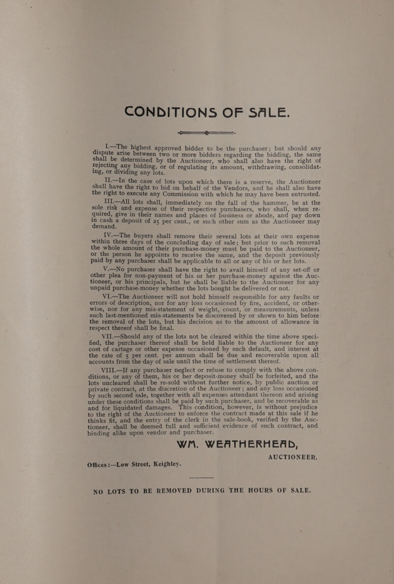 CONDITIONS OF SALE. ; I.—The highest approved bidder to be the purchaser; but should any dispute arise between two or more bidders regarding the bidding, the same shall be determined by the Auctioneer, who shall also have the right of Tejecting any bidding, or of regulating its amount, withdrawing, consolidat- ing, or dividing any lots. II.—In the ‘ase of lots upon which there is a reserve, the Auctioneer shall have the right to bid on behalf of the Vendors, and he shall also have the right to execute any Commission with which he may have been entrusted. III.—All lots shall, immediately on the fall of the hammer, be at the sole tisk and expense of their respective purchasers, who shall, when re- quired, give in their names and places of business or abode, and pay down Ea ae deposit of 25 per cent., or such other sum as the Auctioneer may emand. ; IV.=-Che buyers shall remove their several lots at their own expense within three days of the concluding day of sale; but prior to such removal the whole amount of their purchase-money must be paid to the Auctioneer, or the person he appoints to receive the same, and the deposit previously paid by any purchaser shall be applicable to all or any of his or her lots. V.—No purchaser shall have the right to avail himself of any set-off or other plea for non-payment of his or her purchase-money against the Auc- tioneer, or his principals, but he shall be liable to the Auctioneer for any unpaid purchase-money whether the lots bought be delivered or not. ViI.—The Auctioneer will not hold himself responsible for any faults or errors of description, nor for any loss occasioned by fire, accident, or other- wise, nor for any mis-statement of weight, count, or measurements, unless such last-mentioned mis-statements be discovered by or shown to him before the removal of the lots, but his decision as to the amount of allowance in respect thereof shall be final. VII.—Should any of the lots not be cleared within the time above speci- fied, the purchaser thereof shall be held liable to the Auctioneer for any cost of cartage or other expense occasioned by such default, and interest at the rate of 5 per cent. per annum shall be due and recoverable upon all accounts from the day of sale until the time of settlement thereof. VIII.—If any purchaser neglect or refuse to comply with the above con- ditions, or any of them, his or her deposit-money shall be forfeited, and the lots uncleared shall be re-sold without further notice, by public auction or private contract, at the discretion of the Auctioneer; and any loss occasioned by such second sale, together with all expenses attendant thereon and arising under these conditions shall be paid by such purchaser, and be recoverable as and for liquidated damages. This condition, however, is without prejudice to the right of the Auctioneer to enforce the contract made at this sale if he thinks fit, and the entry of the clerk in the sale-book, verified by the Auc- tioneer, shall be deemed full and sufficient evidence of such contract, and binding alike upon vendor and purchaser. WM. WEATHERHEAD, AUCTIONEER. Offices :—Low Street, Keighley. NO LOTS TO BE REMOVED DURING THE HOURS OF SALE.