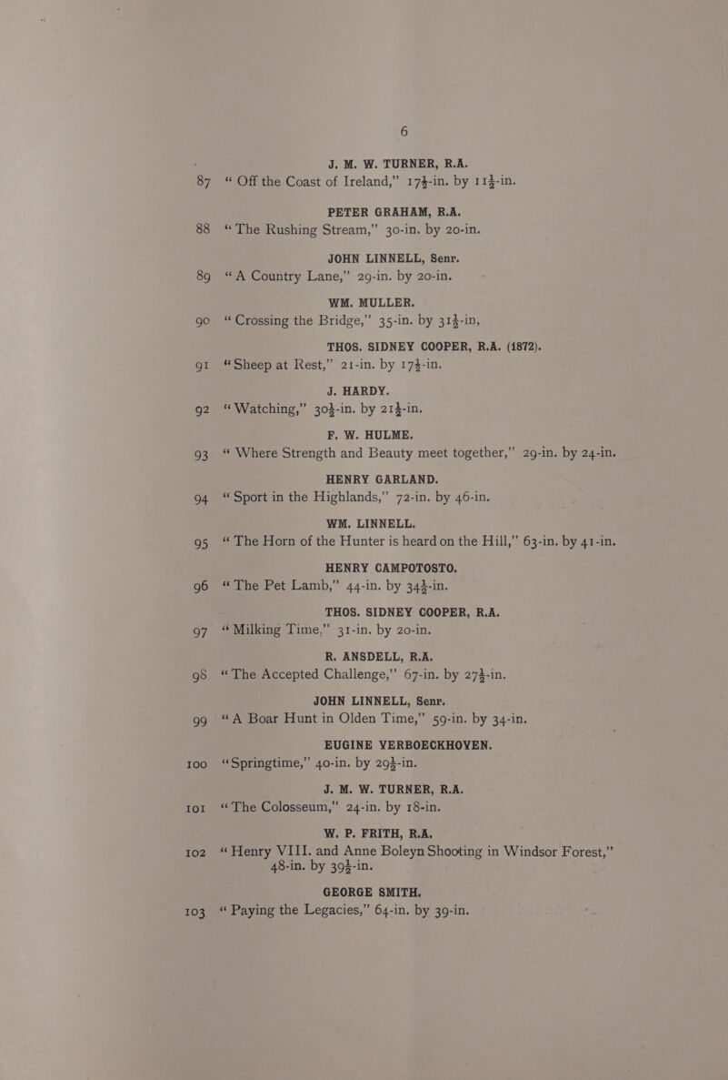 2 88 89 go gi 92 93 94 95 96 97 95 99 100 101 102 103 6 J. M. W. TURNER, R.A. “ Off the Coast of Ireland,” 174-in. by 11}-in. PETER GRAHAM, R.A. “ The Rushing Stream,” 30-in. by 20-in. g 3 y JOHN LINNELL, Senr. “A Country Lane,” 29-in. by 20-in. WM. MULLER. “ Crossing the Bridge,” 35-in. by 314-in, THOS. SIDNEY COOPER, R.A. (1872). “Sheep at Rest,” 21-in. by 174-in. J. HARDY. “Watching,” 303-in. by 21}-in. F. W. HULME. “ Where Strength and Beauty meet together,” 29-in. by 24-in. HENRY GARLAND. “ Sport in the Highlands,” 72-in. by 46-in. WM. LINNELL. “ The Horn of the Hunter is heard on the Hill,” 63-in. by 41-in. HENRY CAMPOTOSTO. “ The Pet Lamb,” 44-in. by 343-in. THOS. SIDNEY COOPER, R.A. “ Milking Time,” 31-in. by 20-1n. R. ANSDELL, R.A. “The Accepted Challenge,” 67-in. by 273-in. JOHN LINNELL, Senr. “ A Boar Hunt in Olden Time,” 59-in. by 34-in. EUGINE YERBOECKHOYEN. “Springtime,” 40-in. by 293-in. J. M. W. TURNER, R.A. “ The Colosseum,” 24-in. by 18-in. W. P. FRITH, R.A. “ Henry VIII. and Anne Boleyn Shooting in Windsor Forest,” 48-in. by 39$-in. GEORGE SMITH. “ Paying the Legacies,” 64-in. by 39-in.