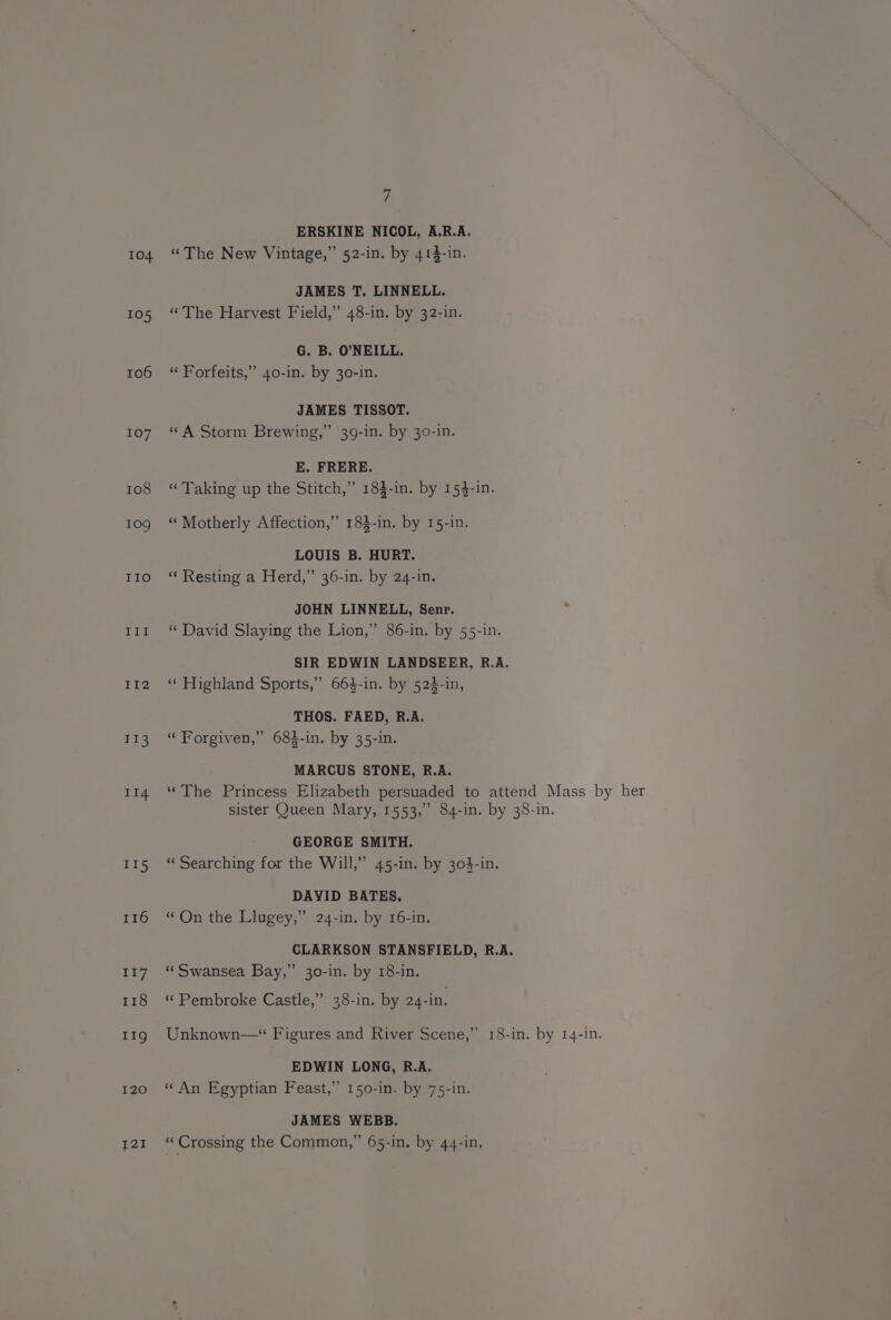 104 105 106 107 108 109 IIo t14 114 II5 116 117 118 11g 120 121 rs ERSKINE NICOL, A.R.A. “The New Vintage,” 52-in. by 414-in. JAMES T. LINNELL. “The Harvest Field,” 48-in. by 32-in. G. B. O'NEILL. “ Forfeits,” 40-in. by 30-in. JAMES TISSOT. “ A Storm Brewing,” 39-in. by 30-in. E. FRERE. “Taking up the Stitch,” 183-in. by 154-in. “ Motherly Affection,” 183-in. by 15-in. LOUIS B. HURT. “ Resting a Herd,” 36-in. by 24-in. JOHN LINNELL, Senr. “ David Slaying the Lion,” 86-in. by 55-in. SIR EDWIN LANDSEER, R.A. ‘* Highland Sports,” 664-in. by 523-in, THOS. FAED, R.A. “ Forgiven,” 684-in. by 35-in. MARCUS STONE, R.A. “The Princess Elizabeth persuaded to attend Mass by her sister Queen Mary, 1553,” 84-in. by 38-in. GEORGE SMITH. “« Searching for the Will,” 45-in. by 303-in. DAVID BATES. “ On the Llugey,” 24-in. by 16-in. CLARKSON STANSFIELD, R.A. “ Swansea Bay,” 30-in. by 18-in. «“ Pembroke Castle,” 38-in. by 24-in. Unknown—“ Figures and River Scene,” 18-in. by 14-in. EDWIN LONG, R.A. “ An Egyptian Feast,” 150-in. by 75-in. JAMES WEBB. “ Crossing the Common,” 65-in. by 44-in,