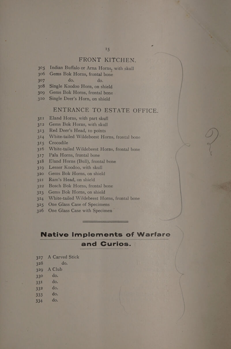 327 328 329 330 331 332 go3 334 ao FRONT KITCHEN. Indian Buffalo or Arna Horns, with skull Gems Bok Horns, frontal bone do. do. Single Koodoo Horn, on shield Gems Bok Horns, frontal bone Single Deer’s Horn, on shield Eland Horns, with part skull Gems Bok Horns, with skull Red Deer’s Head, to points White-tailed Wildebeest Horns, frontal bone Crocodile White-tailed Wildebeest Horns, frontal bone Pala Horns, frontal bone Eland Horns (Bull), frontal bone Lesser Koodoo, with skull Gems Bok Horns, on shield Ram’s Head, on shield Bosch Bok Horns, frontal bone Gems Bok Horns, on shield White-tailed Wildebeest Horns, frontal bone One Glass Case of Specimens One Glass Case with Specimen and Curios. A Carved Stick do. A Club do. do. do. do. do.