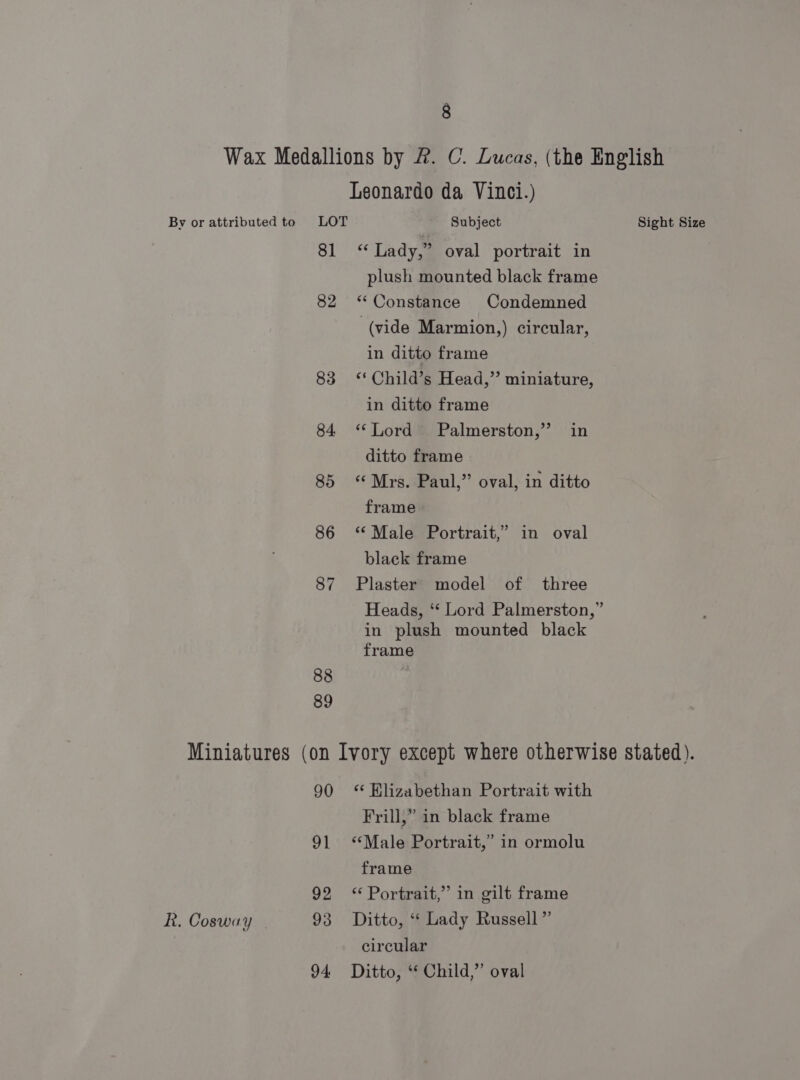 Wax Medallions by &amp;. C. Lucas, (the English Leonardo da Vinci.) By or attributed to LOT Subject Sight Size 81 &lt;‘* Lady,” oval portrait in plush mounted black frame 82 “Constance Condemned (vide Marmion,) circular, in ditto frame 83 ** Child’s Head,” miniature, in ditto frame 84 ‘Lord Palmerston,’ in ditto frame 85 Mrs. Paul,” oval, in ditto frame 86 ‘Male Portrait,’ in oval black frame 87 Plaster model of three Heads, “‘ Lord Palmerston,” in plush mounted black frame 88 89 Miniatures (on Ivory except where otherwise stated). 90 * Klizabethan Portrait with Frill,” in black frame 91 ‘Male Portrait,” in ormolu frame 92 *‘ Portrait,” in gilt frame R. Cosway 93 Ditto, “ Lady Russell” circular 94 Ditto, “ Child,” oval