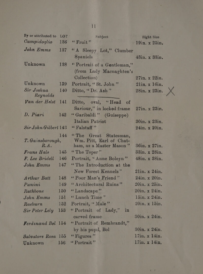 Campidoglio 186 John Emms 187 Unknown 138 Unknown 139 Sir Joshua 140 Reynolds Van der Helst 141 D. Piari 142 Sir John Gilbert 143 144 T. Gainsborough, R.A. Frans Hals 145 F. Lee Bridell 146 John Emms 147 Arthur Batt 148 Panini 149 Rathbone 150 John Emms 151 Raeburn 152 Sir Peter Lely 158 Ferdinand Bol 154 Salvatore Rosa 155 Unknown 156 11 Subject ‘ohrate, Spaniels Collection) Portrait, “St. John ” Ditto, ‘‘ Dr. Ash ” Ditto, oval, ‘Head of Saviour,” in locked frame “Garibaldi” (Guiseppe) Italian Patriot “ Malstaff ”’ “The Great Statesman, Wn. Pitt, Earl of Chat- ham, as a Master Mason ” “The Toper ” Portrait, ‘‘ Anne Boleyn” ‘*The Introduction at the New Forest Kennels” “Poor Man’s Friend ”’ ‘ Architectural Ruins” ** Landscape ”’ “ Lunch Time ” Portrait, ‘* Male” “ Portrait of Lady,” in carved frame ‘* Portrait of Rembrandt,” by his pupil, Bol 3 Figures ig ‘¢ Portrait ”’ Sight Size 43in. x 33in. Sein Xai. 2lin, x 16in. 28in. x 23in. 30in. x 23in. 24in. x 20in. 36in. x 27in. 33in. x 28in. 2lin. x 24in. 24in, x 20in. 20in. x 25in. 20in, x 24in. 1din, x 24in. 20in, x loin. 30in, x 24in, 30in. x 24in. 17in. x 14in. 17in. x 14in,