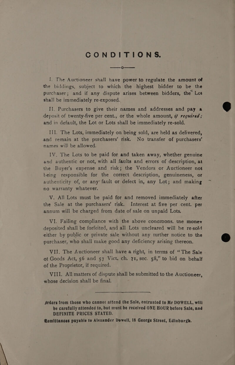 CONDITIONS. ° J. The Auctioneer shall have power to regulate the amount of the biddings, subject to which the highest bidder to be the purchaser; and if any dispute arises between bidders, the Lot shall be immediately re-exposed. Il. Purchasers to give their names and addresses and pay a deposit of twenty-five per cent., or the whole amount, #/ regusred; and in default, the Lot or Lots shall be immediately re-sold. II1. The Lots, immediately on being sold, are held as delivered, and remain at the purchasers’ risk. No transfer of purchasers’ names will be allowed. IV. The Lots to be paid for and taken away, whether genuine and authentic or not, with all faults and errors of description, at the Buyers expense and risk; the Vendors or Auctioneer not being responsible for the correct description, genuineness, or authenticity of, or any’ fault or defect in, any Lot; and making no warranty whatever. V. All Lots must be paid for and removed immediately after the Sale at the purchasers’ risk. Interest at five per cent. per annum will be charged from date of sale on unpaid Lots. VI. Failing compliance with the above conaitions. tne monev deposited shall be forfeited, and all Lots uncleared will be re-sold either by public or private sale without any turther notice to the purchaser, who shall make good any deficiency arising thereon. VIJ. The Auctioneer shall have a right, in terms of “The Sale ot Goods Act, 56 and 57 Vict. ch. 71, sec. 58,” to bid on behalf of the Proprietor, if required. VIII. All matters of dispute shall be submitted to the Auctioneer, whose decision shall be final. §rders from those who cannot attend the Sale, entrusted to Mr DOWELL, will be carefully attended to, but must be received ONE HOUR before Sale, and DEFINITE PRICES STATED. Remittances payable to Alexander Dowell, 18 George Street, Edinburgh.