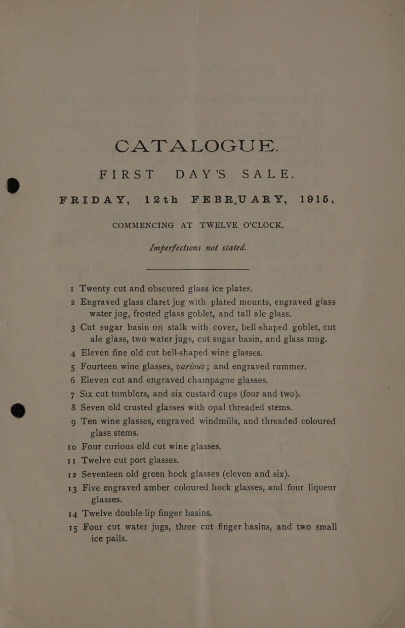 CACE A. liG@G GL ets Ae Sr Ty Le | N w 14 15 COMMENCING AT TWELVE O’CLOCK. Imperfections not stated. Twenty cut and obscured glass ice plates. Engraved glass claret jug with plated mounts, engraved giass water jug, frosted glass goblet, and tall ale glass. Cut sugar basin on stalk with cover, bell-shaped goblet, cut ale glass, two water jugs, cut sugar basin, and glass mug. Eleven fine old cut bell-shaped wine glasses. Fourteen wine glasses, varzous ; and engraved rummer. Eleven cut and engraved champagne glasses. Six cut tumblers, and six custard cups (four and two). Seven old crusted glasses with opal threaded stems. Ten wine glasses, engraved windmills, and threaded coloured glass stems. Four curious old cut wine glasses, Twelve cut port glasses. Seventeen old green hock glasses (eleven and six). Five engraved amber coloured hock glasses, and four liqueur glasses. Twelve double-lip finger basins. Four cut water jugs, three cut finger basins, and two small ice pails.