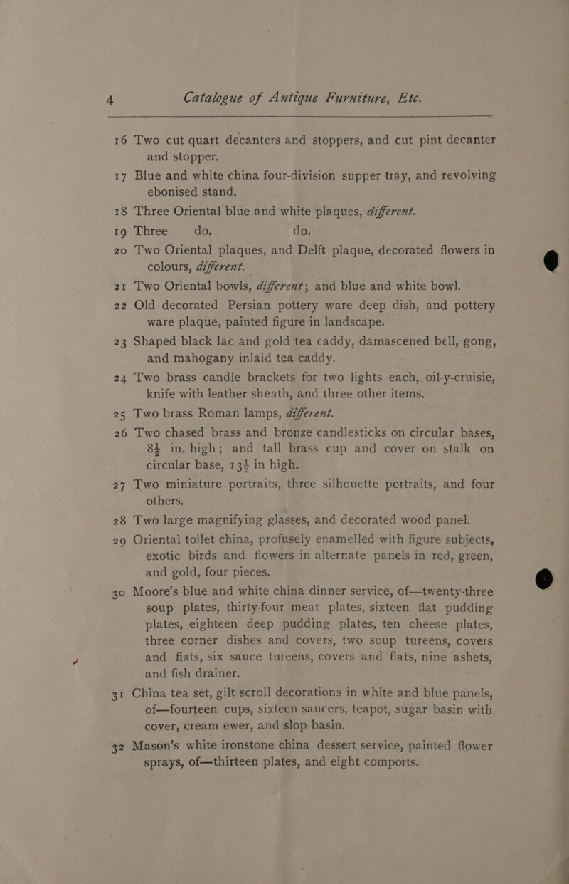 16 17 18 19 20 2I De 23 24 25 26 27 28 29 30 a= 32 Catalogue of Antique Furniture, Etc. Two cut quart decanters and stoppers, and cut pint decanter and stopper. Blue and white china four-division supper tray, and revolving ebonised stand. Three Oriental blue and white plaques, different. Three do. do. Two Oriental plaques, and Delft plaque, decorated flowers in colours, different. Two Oriental bowls, afferent; and blue and white bowl. Old decorated Persian pottery ware deep dish, and pottery ware plaque, painted figure in landscape. Shaped black lac and gold tea caddy, damascened bell, gong, and mahogany inlaid tea caddy. Two brass candle brackets for two lights each, oil-y-cruisie, knife with leather sheath, and three other items, Two brass Roman lamps, afferent. Two chased brass and bronze candlesticks on circular bases, 84 in. high; and tall brass cup and cover on stalk on circular base, 134 in high. Two miniature portraits, three silhouette portraits, and four others. Two large magnifying glasses, and decorated wood panel. Oriental toilet china, profusely enamelled with figure subjects, exotic birds and flowers in alternate panels in red, green, and gold, four pieces. Moore’s blue and white china dinner service, of—twenty-three soup plates, thirty-four meat plates, sixteen flat pudding plates, eighteen deep pudding plates, ten cheese plates, three corner dishes and covers, two soup tureens, covers and flats, six sauce tureens, covers and flats, nine ashets, and fish drainer. China tea set, gilt scroll decorations in white and blue panels, of—fourteen cups, sixteen saucers, teapot, sugar basin with cover, cream ewer, and slop basin. Mason’s white ironstone china dessert service, painted flower sprays, of—thirteen plates, and eight comports.