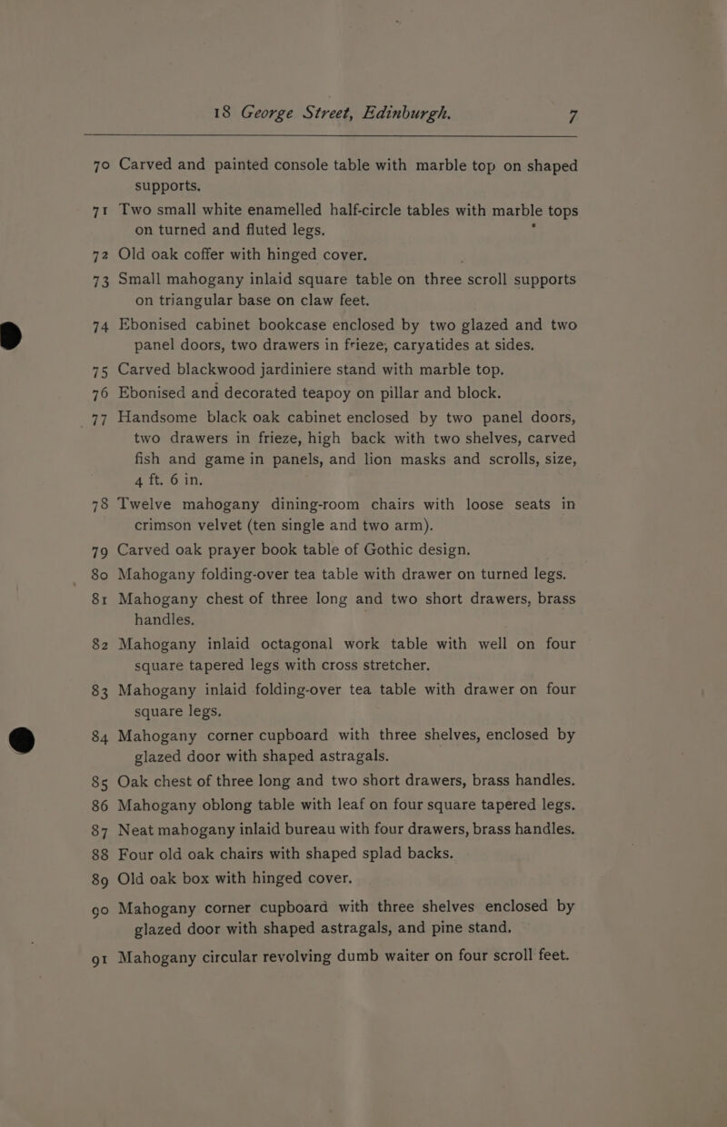 Carved and painted console table with marble top on shaped supports, Two small white enamelled half-circle tables with marble tops on turned and fluted legs. Old oak coffer with hinged cover. Small mahogany inlaid square table on fees scroll supports on triangular base on claw feet. Ebonised cabinet bookcase enclosed by two glazed and two panel doors, two drawers in frieze, caryatides at sides. Carved blackwood jardiniere stand with marble top. Ebonised and decorated teapoy on pillar and block. Handsome black oak cabinet enclosed by two panel doors, two drawers in frieze, high back with two shelves, carved fish and game in panels, and lion masks and scrolls, size, 4 ft. 6 in. Twelve mahogany dining-room chairs with loose seats in crimson velvet (ten single and two arm). Carved oak prayer book table of Gothic design. Mahogany folding-over tea table with drawer on turned legs. Mahogany chest of three long and two short drawers, brass handles. Mahogany inlaid octagonal work table with well on four square tapered legs with cross stretcher. Mahogany inlaid folding-over tea table with drawer on four square legs. Mahogany corner cupboard with three shelves, enclosed by glazed door with shaped astragals. Oak chest of three long and two short drawers, brass handles. Mahogany oblong table with leaf on four square tapered legs. Neat mahogany inlaid bureau with four drawers, brass handles. Four old oak chairs with shaped splad backs. Old oak box with hinged cover. Mahogany corner cupboard with three shelves enclosed by glazed door with shaped astragals, and pine stand. Mahogany circular revolving dumb waiter on four scroll feet.