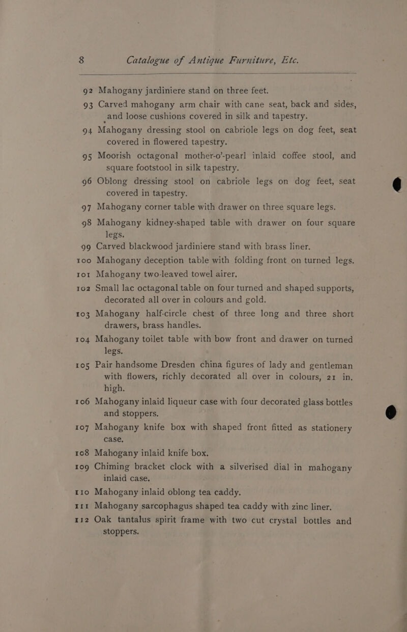 Mahogany jardiniere stand on three feet. Carved mahogany arm chair with cane seat, back and sides, and loose cushions covered in silk and tapestry. Mahogany dressing stool on cabriole legs on dog feet, seat Moorish octagonal mother-o’-pearl inlaid coffee stool, and Oblong dressing stool on cabriole legs on dog feet, seat Mahogany corner table with drawer on three square legs. Mahogany kidney-shaped table with drawer on four square Carved blackwood jardiniere stand with brass liner. Mahogany deception table with folding front on turned legs. Small lac octagonal table on four turned and shaped supports, decorated all over in colours and gold. Mahogany half-circle chest of three long and three short Mahogany toilet table with bow front and drawer on turned Pair handsome Dresden china figures of lady and gentleman with flowers, richly decorated all over in colours, 21 in. Mahogany inlaid liqueur case with four decorated glass bottles Mahogany knife box with shaped front fitted as stationery Chiming bracket clock with a silverised dial in mahogany Mahogany inlaid oblong tea caddy. — Mahogany sarcophagus shaped tea caddy with zinc liner. 92 oS 94 covered in flowered tapestry. hk) square footstool in silk tapestry. 96 covered in tapestry. 97 98 legs. 99 100 tor Mahogany two-leaved towel airer. 102 103 drawers, brass handles. 104 legs. 105 high. 106 and stoppers. 107 case, 108 Mahogany inlaid knife box. roo inlaid case. IIo Ir 112 Oak tantalus spirit frame with two cut crystal bottles and stoppers. —