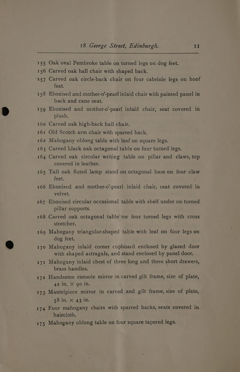 ty ea! Let, 167 Oak oval Pembroke table on turned legs on dog feet. Carved oak hall chair with shaped back. Carved oak circle-back chair on four cabriole legs on hoof feet. Ebonised and mother-o’-pearl inlaid chair with painted panel in back and cane seat. Ebonised and mother-o’-pearl inlaid chair, seat covered in plush. Carved oak high-back hall chair. Old Scotch arm chair with sparred back. Mahogany oblong table with leaf on square legs. Carved Llack oak octagonal table on four turned legs. Carved oak circular writing table on pillar and claws, top covered in leather. Tall oak fluted lamp stand on octagonal base on four claw feet. Ebonised and mother-o’-pearl inlaid chair, seat covered in velvet. Ebonised circular occasional table with shelf under on turned pillar supports. Carved oak octagonal table on four turned legs with cross stretcher. Mahogany triangular-shaped table with leaf on four legs on dog feet. Mahogany inlaid corner cupboard enclosed by glazed: door with shaped astragals, and stand enclosed by panel door. Mahogany inlaid chest of three long and three short drawers, brass handles. Handsome console mirror in carved gilt frame, size of plate, 42 in, X go in. Mantelpiece mirror in carved and gilt frame, size of plate, Botts X54,3410s Four mahogany chairs with sparred backs, seats covered in haircloth. Mahogany oblong table on four square tapered legs.