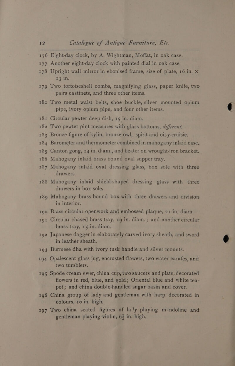 176 177 178 1719 180 I8r 182 195 196 197 Eight-day clock, by A. Wightman, Moffat, in oak case. Another eight-day clock with painted dial in oak case. Upright wall mirror in ebonised frame, size of plate, 16 in. X 13 Two tortoiseshell combs, magnifying glass, paper knife, two pairs castinets, and three other items. Two metal waist belts, shoe buckle, silver mounted opium pipe, ivory opium pipe, and four other items. Circular pewter deep dish, 15 in. diam. Two pewter pint measures with glass bottoms, afferent. Bronze figure of kylin, bronze owl, spirit and oil-y-cruisie. Barometer and thermometer combined in mahogany inlaid case. Canton gong, 14 in. diam., and beater on wrought-iron bracket. Mahogany inlaid brass bound oval supper tray. Mahogany inlaid oval dressing glass, box sole with three drawers. Mahogany .inlaid shield-shaped dressing glass with three drawers in box sole. Mahogany brass bound box with three drawers and division in interior. Brass circular openwork and embossed plaque, 21 in. diam. Circular chased brass tray, 19 in. diam.; and another circular brass tray, 15 in. diam. Japanese dagger in elaborately carved ivory sheath, and sword in leather sheath, Burmese dha with ivory tusk handle and silver mounts. Opalescent glass jug, encrusted flowers, two water carafes, and two tumblers. Spode cream ewer, china cup, two saucers and plate, decorated flowers in red, blue, and gold; Oriental blue and white tea- pot; and china double-handled sugar basin and cover. China group of lady and gentleman with harp, decorated in colours, ro in. high. Two china seated figures of la'y playing mindoline and gentleman playing violin, 64 in. high.