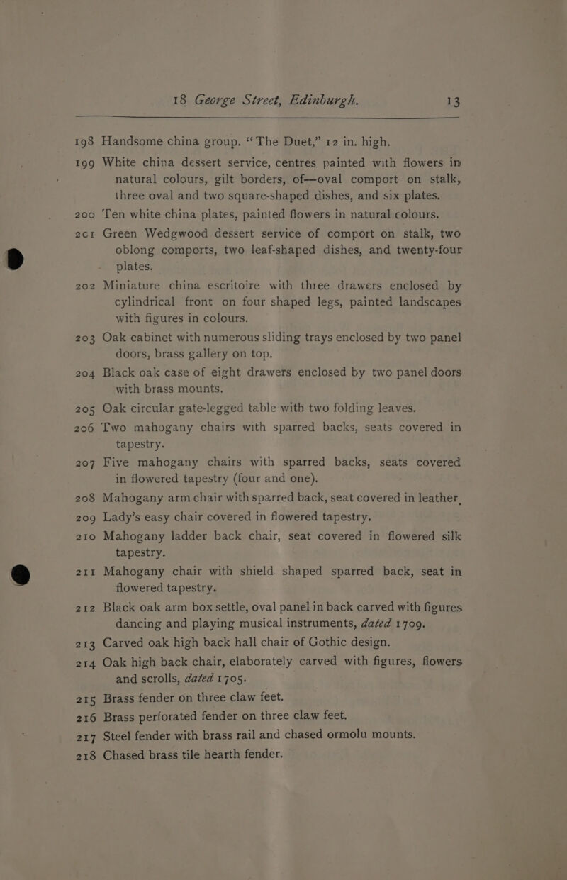 198 ao? 200 2CcI 202 203 204 205 Handsome china group. ‘The Duet,” 12 in. high. White china dessert service, centres painted with flowers in natural colours, gilt borders, of—oval comport on stalk, three oval and two square-shaped dishes, and six plates. Ten white china plates, painted flowers in natural colours. Green Wedgwood dessert service of comport on stalk, two oblong comports, two leaf-shaped dishes, and twenty-four plates. Miniature china escritoire with three drawers enclosed by cylindrical front on four shaped legs, painted landscapes with figures in colours. Oak cabinet with numerous sliding trays enclosed by two panel doors, brass gallery on top. Black oak case of eight drawers enclosed by two panel doors with brass mounts. Oak circular gate-legged table with two folding leaves. 207 208 209 210 211 212 213 214 215 216 217 218 tapestry. Five mahogany chairs with sparred backs, seats covered in flowered tapestry (four and one). Mahogany arm chair with sparred back, seat covered in leather, Lady’s easy chair covered in flowered tapestry. Mahogany ladder back chair, seat covered in flowered silk tapestry. Mahogany chair with shield shaped sparred back, seat in flowered tapestry. Black oak arm box settle, oval panel in back carved with figures dancing and playing musical instruments, dated 1709. Carved oak high back hall chair of Gothic design. Oak high back chair, elaborately carved with figures, flowers and scrolls, dated 1705. Brass fender on three claw feet. Brass perforated fender on three claw feet. Steel fender with brass rail and chased ormolu mounts. Chased brass tile hearth fender.