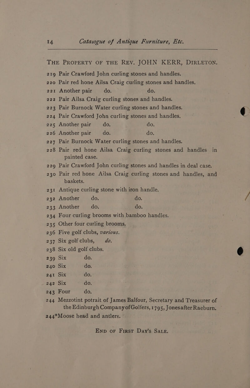 219 220 221 222 223 224 225 226 227 228 220 230 231 232 233 234 235 236 237 2338 239 240 241 242 243 244 Pair Crawford John curling stones and handles. Pair red hone Ailsa Craig curling stones and handles. Another pair do. do. Pair Ailsa Craig curling stones and handles. Pair Burnock Water curling stones and handles. Pair Crawford John curling stones and handles. Another pair do. do. Another pair do. do. Pair Burnock Water curling stones and handles. Pair red hone Ailsa Craig curling stones and handles in painted case. Pair Crawford John curling stones and handles in deal case. Pair red hone Ailsa Craig curling stones and handles, and baskets. Antique curling stone with iron handle. Another do. do. Another do. do. Four curling brooms with bamboo handles. Other four curling brooms, Five golf clubs, various. Six golfclubs, = do. Six old golf clubs. Six do. Six do. Six do. Six do. Four do. Mezzotint potrait of James Balfour, Secretary and Treasurer of the Edinburgh Company ofGolfers, 1795, JonesafterRaeburn. ~ END oF First Day’s SALE.