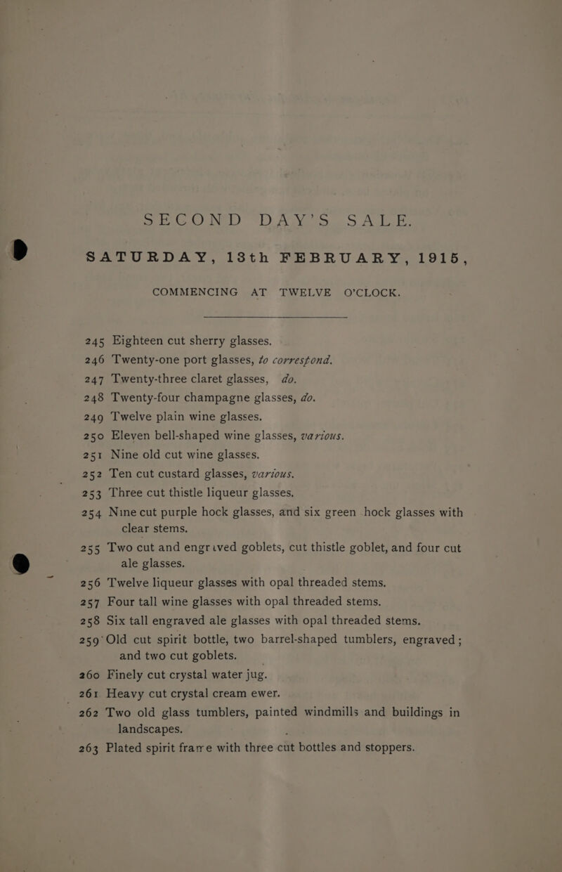 Sree): 1) AGS ALB. 257 261 262 263 COMMENCING AT TWELVE O’CLOCK. Eighteen cut sherry glasses. Twenty-one port glasses, 40 correstond. Twenty-three claret glasses, do. Twenty-four champagne glasses, do. Twelve plain wine glasses. Eleven bell-shaped wine glasses, various. Nine old cut wine glasses. Ten cut custard glasses, various. Three cut thistle liqueur glasses. Nine cut purple hock glasses, and six green hock glasses with clear stems. Two cut and engrived goblets, cut thistle goblet, and four cut ale glasses. Twelve liqueur glasses with opal threaded stems. Four tall wine glasses with opal threaded stems. Six tall engraved ale glasses with opal threaded stems. and two cut goblets. Finely cut crystal water jug. Heavy cut crystal cream ewer. Two old glass tumblers, painted windmills and buildings in landscapes. , Plated spirit frame with three cut bottles and stoppers.