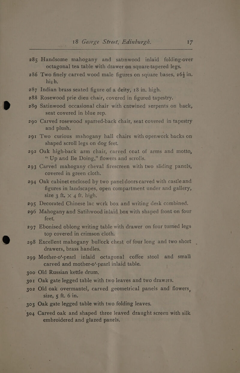 292 294 18 George Street, Edinburgh. ¥7 Handsome mahogany and _ satinwood inlaid folding-over octagonal tea table with drawer on square-tapered legs. Two finely carved wood male figures on square bases, 264 in. high, | Indian brass seated figure of a deity, 18 in. high. Rosewood prie dieu chair, covered in figured tapestry. Satinwood occasional chair with entwined serpents on back, seat covered in blue rep. Carved rosewood sparred-back chair, seat covered in tapestry and plush. Two curious mahogany hall chairs with openwork backs on shaped scroll legs on dog feet. Oak high-back arm chair, carved coat of arms and motto, ** Up and Be Doing,” flowers and scrolls. Carved mahogany cheval firescreen with two sliding panels, covered in green cloth. Oak cabinet enclosed by two panel doors carved with castle and figures in landscapes, open compartment under and gallery, size 3 ft. x 4 ft. high. Decorated Chinese lac work box and writing desk combined. Mahogany and Satihwood inlaid box with shaped front on four feet. Ebonised oblong writing table with drawer on four turned legs top covered in crimson cloth. Excellent mahogany bullock chest of four long and two short drawers, brass handles. Mother-o'-pearl inlaid octagonal coffee stool and small carved and mother-o“pearl inlaid table. Old Russian kettle drum. Oak gate legged table with two leaves and two drawers, Old oak overmantel, carved geometrical panels and flowers, size, 5 ft. 6 in. Oak gate legged table with two folding leaves. Carved oak and shaped three leaved draught screen with silk embroidered and glazed panels.