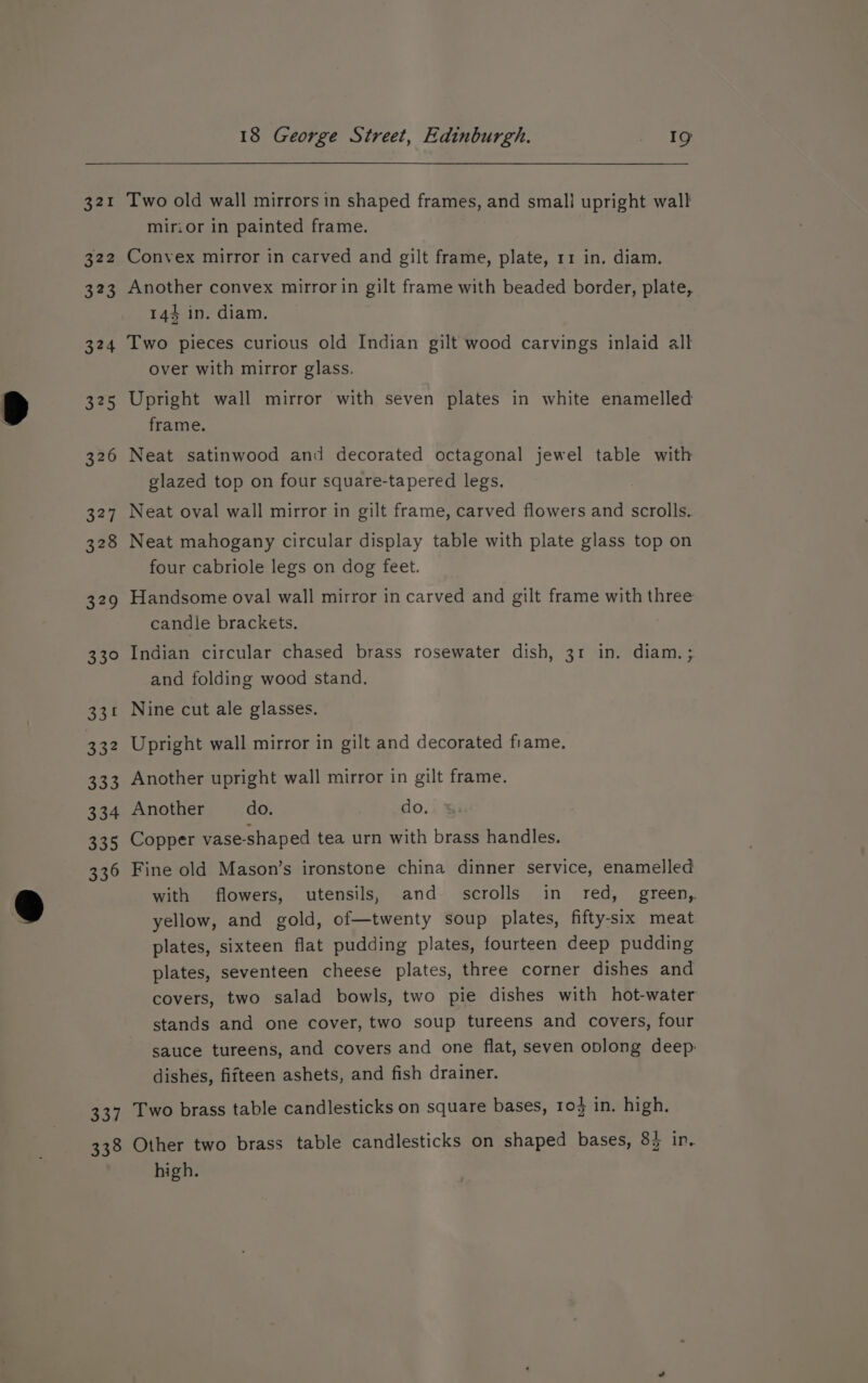 337 338 18 George Street, Edinburgh. . Ye Two old wall mirrors in shaped frames, and smali upright wall mirior in painted frame. Convex mirror in carved and gilt frame, plate, 11 in. diam. Another convex mirror in gilt frame with beaded border, plate, 144 in. diam. Two pieces curious old Indian gilt wood carvings inlaid all over with mirror glass. Upright wall mirror with seven plates in white enamelled frame. Neat satinwood and decorated octagonal jewel table with glazed top on four square-tapered legs. | Neat oval wall mirror in gilt frame, carved flowers and scrolls. Neat mahogany circular display table with plate glass top on four cabriole legs on dog feet. Handsome oval wall mirror in carved and gilt frame with three candle brackets. Indian circular chased brass rosewater dish, 31 in. diam. ; and folding wood stand. Nine cut ale glasses. Upright wall mirror in gilt and decorated frame. Another upright wall mirror in gilt frame. Another do. do. &amp; Copper vase-shaped tea urn with brass handles. Fine old Mason’s ironstone china dinner service, enamelled with flowers, utensils, and _ scrolls in_ red, green, yellow, and gold, of—twenty soup plates, fifty-six meat plates, sixteen flat pudding plates, fourteen deep pudding plates, seventeen cheese plates, three corner dishes and covers, two salad bowls, two pie dishes with hot-water stands and one cover, two soup tureens and covers, four sauce tureens, and covers and one flat, seven oplong deep: dishes, fifteen ashets, and fish drainer. Two brass table candlesticks on square bases, 10} in. high. Other two brass table candlesticks on shaped bases, 8} in. high.