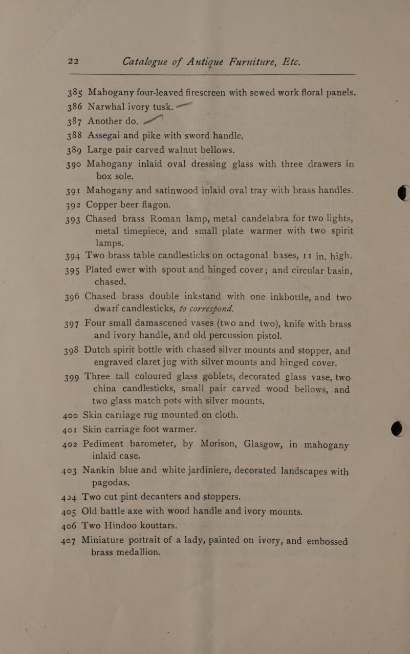 385 386 387 388 389 390 391 392 393 394 395 396 397 398 398 400 401 402 403 44 405 406 407 Mahogany four-leaved firescreen with sewed work floral panels. Narwhal ivory tusk. <~ Another do. Assegai and pike with sword handle. Large pair carved walnut bellows. Mahogany inlaid oval dressing glass with three drawers in box sole. Mahogany and satinwood inlaid oval tray with brass handles. Copper beer flagon. Chased brass Roman lamp, metal candelabra for two lights, metal timepiece, and small plate warmer with two spirit lamps. Two brass table candlesticks on octagonal bases, 11 jin, high. Plated ewer with spout and hinged cover; and circular basin, chased. | Chased brass double inkstand with one inkbottle, and two dwarf candlesticks, 40 correspond. Four small damascened vases (two and two), knife with brass and ivory handle, and old percussion pistol. Dutch spirit bottle with chased silver mounts and stopper, and engraved claret jug with silver mounts and hinged cover. Three tall coloured glass goblets, decorated glass vase, two china candlesticks, small pair carved wood bellows, and two glass match pots with silver mounts. Skin cariiage rug mounted on cloth. Skin carriage foot warmer. Pediment barometer, by Morison, Glasgow, in mahogany inlaid case. Nankin blue and white jardiniere, decorated landscapes with pagodas, Two cut pint decanters and stoppers. Old battle axe with wood handle and ivory mounts. Two Hindoo kouttars, Miniature portrait of a lady, painted on ivory, and embossed brass medallion. )
