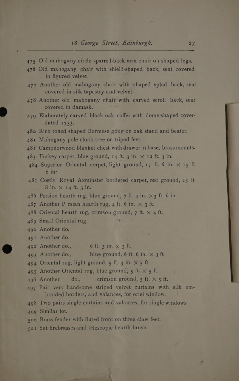475 Old mahogany circle sparrei-back arm chair o1 shaped legs. 476 Old mahogany chair with shield-shaped back, seat covered in figured velvet 477 Another old mahogany chair with shaped splad back, seat covered in silk tapestry and velvet. 478 Another old mahogany chair with carved scroll back, seat covered in damask. : 479 Elaborately carved black oak coffer with dome-shaped cover: dated 1733. 480 Rich toned shaped Burmese gong on oak stand and beater. 481 Mahogany pole cloak tree on tripod feet. 482 Camphorwood blanket chest with drawer in base, brass mounts. 483 Turkey carpet, blue ground, 14 ft. 3 in. x 12 ft. 3 In. 484 Superior Oriental cerpet, light ground, Spttr Guilivsse, Lo ft 6 in’ 485 Costly Royal Axminster bordered carpet, red ground, 25 ft Saill. Xo LAS rt ee ite 486 Persian hearth rug, blue ground, 7 ft. 4 in. x 3 ft. 6 in. 487 Another P. rsian hearth rug, 4 ft. 6 in. x atts 488 Oriental hearth rug, crimson ground, 7 ft. x 4 ft. 489 Small Oriental rug. 490 Another do. 491 Another do. 492 Another do., een, < 3 ab 493 Another do., blue ground, 6 ft. 6 in. x 3 ft 494 Oriental rug, light ground, 5 ft. 3 in. x 5 ft. 495 Anothar Oriental rug, blue ground, 5 ft. x 5 ft. 496 Another do., crimson ground, 5 ft. x 5 ft. 497 Pair very handsome striped velvet curtains with silk em- broided borders, and valances, for oriel window. 498 Two pairs single curtains and valances, for single windows. 499 Similar lot. 500 Brass fender with fluted front on three claw feet. sot Set firebrasses and telescopic hearth brush.