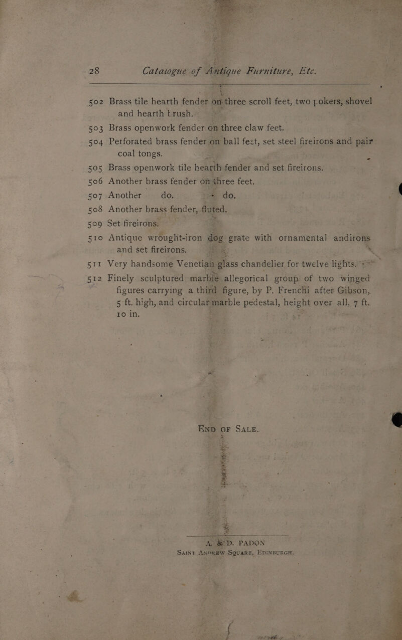 Ae en % Catawgue of Antique Furniture, Etc. 511 512 Brass tile hearth fender bri three scroll feet, two Romans ner and hearth -trush. Brass openwork fender a three claw feet. Perforated brass fender on ball fect, set steel fireirons and pair coal tongs. “of : Another brass fender on three feet. . r Another do. z do. Re Another brass fender, fated Set fireirons. 4 Antique wrought-iron = with ornamental andirons and set fireirons. Pe . me Very handsome Venetian glass chandelier for twelve lights. * Finely sculptured marble allegorical group of two winged figures carrying a third figure, by P. Frenchi after Gibson, 5 ft. high, and a marble Bedale ae over all, at ft.. 10 in. a * - * Say END OF SALE. a r Fj i > ; 3 ; 4 : é : : S F > : pe, . Ay eo. PADON SAINT AxnRaW SQuaRe, EDINBURGH. ae re. f get, ar » uy : rE  a “ — a % te 4 as set ar VOPR 50h