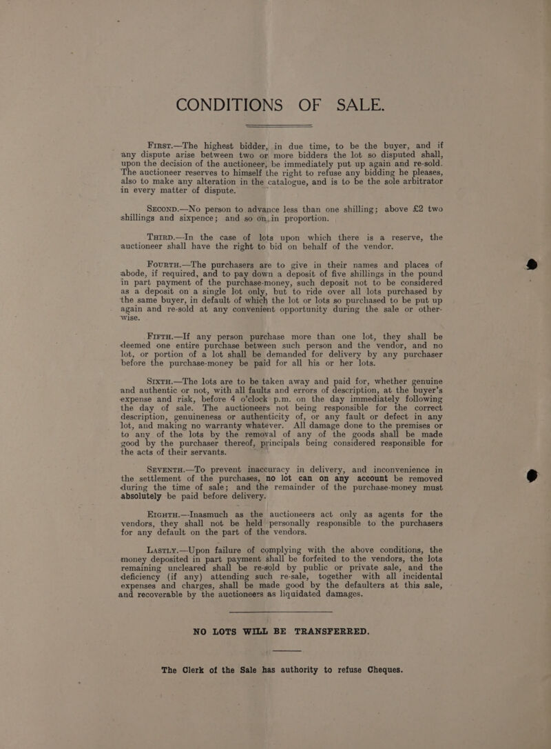 CONDITIONS OF SALE. Frrst.—The highest bidder, in due time, to be the buyer, and if any dispute arise between two or, more bidders the lot so disputed shall, upon the decision of the auctioneer, be immediately put up again and re-sold. The auctioneer reserves to himself the right to refuse any bidding he pleases, also to make any alteration in the catalogue, and is to be the sole arbitrator in every matter of dispute. __, SECOND.—No person to advance less than one shilling; above £2 two shillings and sixpence; and so on,in proportion. TutrD.—-In the case of lots upon which there is a reserve, the auctioneer shall have the right to bid on behalf of the vendor. Fourtu.—The purchasers are to give in their names and places of abode, if required, and to pay down a deposit of five shillings in the pound in part payment of the purchase-money, such deposit not to be considered as a deposit on a single lot only, but to ride over all lots purchased by the same buyer, in default of which the lot or lots so purchased to be put up again and re-sold at any convenient opportunity during the sale or other- Wise. Firtu.—If any person purchase more than one lot, they shall be deemed one entire purchase between such person and the vendor, and no lot, or portion of a lot shall be demanded for delivery by any purchaser before the purchase-money be paid for all his or her lots. Srxtu.—The lots are to be taken away and paid for, whether genuine and authentic or not, with all faults and errors of description, at the buyer’s expense and risk, before 4 o’clock p.m. on the day immediately following the day of sale. The auctioneers not being responsible for the correct description, genuineness or authenticity of, or any fault or defect in any lot, and making no warranty whatever. All damage done to the premises or to any of the lots by the removal of any of the goods shall be made good by the purchaser thereof, principals being considered responsible for the acts of their servants. SEVENTH.—To prevent inaccuracy in delivery, and inconvenience in the settlement of the purchases, no lot can on any account be removed during the time of sale; and the remainder of the purchase-money must absolutely be paid before delivery. ErcHtH.—-Inasmuch as the auctioneers act only as agents for the vendors, they shall not be held personally responsible to the purchasers for any default on the part of the vendors. Lastity.—Upon failure of complying with the above conditions, the money deposited in part payment shall be forfeited to the vendors, the lots remaining uncleared shall be re-sold by public or private sale, and the deficiency (if any) attending such re-sale, together with all incidental expenses and charges, shall be made good by the defaulters at this sale, and recoverable by the auctioneers as liquidated damages. NO LOTS WILL BE TRANSFERRED. The Clerk of the Sale has authority to refuse Cheques.