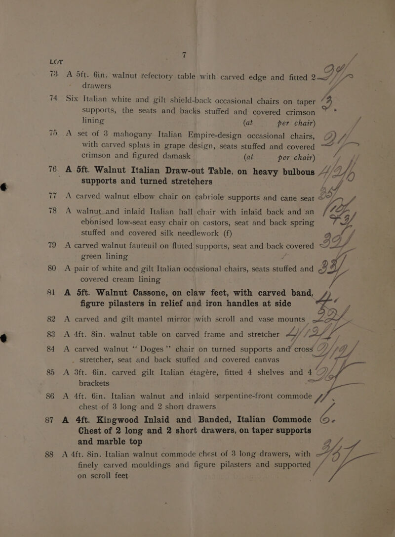 T 74 =&lt; yy 88 7 A 5ft. 6in. walnut refectory table with carved edge and fitted ay Ye drawers dé Six Italian white and gilt shield-back occasional chairs on taper hy Supports, the seats and backs stuffed and covered crimson : lining (at per chair) , A set of 3 mahogany. Italian Empire-design occasional chairs, Dr with carved splats in grape design, seats stuffed and covered i i: crimson and figured damask (at per chair) fing A dft. Walnut Italian Draw-out Table, on heavy bulbous HV p supports and turned stretchers is f A carved walnut elbow chair on cabriole supports and cane seat war A walnut_and inlaid Italian hall chair with inlaid back and an (7&amp; ebonised low-seat easy chair on castors, seat and back spring Wf stuffed and covered silk needlework (f) QA 4 ac7 JZ A carved walnut fauteuil on fluted supports, seat and back re Se green lining y A pair of white and gilt Italian occasional chairs, seats stuffed and ig? covered cream lining A 5ft. Walnut Cassone, on claw feet, with carved band, figure pilasters in relief and iron handles at side A carved and gilt mantel mirror with scroll and vase mounts _ A 4ft. 8in. walnut table on carved frame and stretcher LY : A carved walnut ‘‘ Doges”’ chair on turned supports and cross dy _ stretcher, seat and back stuffed and covered canvas ay go 7 ff A 3ft. 6in. carved gilt Italian étagére, fitted 4 shelves and 4 « OL oo brackets / A 4ft. 6in. Italian walnut and inlaid serpentine-front commode // , chest of 3 long and 2 short drawers We A 4ft. Kingwood Inlaid and Banded, Italian Commode e Chest of 2 long and 2 short drawers, on taper supports and marble top Z A 4ft. 8in. Italian walnut commode chest of 3 long drawers, with 47 finely carved mouldings and figure pilasters and supported on scroll feet Fi