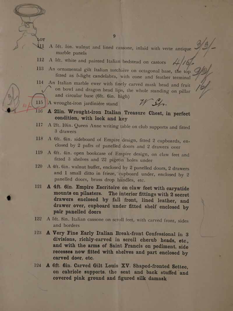 A Oft. din. walnut and lined cassone, inlaid with verte antique of — marble panels f j 112 A 5ft. white and painted Italian bedstead on castors LI /b - fo 4 113 An ornamental gilt Italian torchiére on octagonal base, th top Vy fitted as 5-light candelabra, with cone and feather terminal / VA 114 An Italian marble ewer with finely carved mask head and fruit ra \ Pea on bowl and dragon head lips, the whole standing on pillar | and circular base (6ft. 6in. high) fo ‘A wrought-iron jardiniére stand Vy Sr. A 2lin. Wrought-iron Italian Treasure Chest, in perfect condition, with lock and key 117 A 2ft. 10in. Queen Anne writing table on club supports and fitted 3 drawers / &lt;i / 118 A 6ft. 6in. sideboard of Empire design, fitted 2 cupboards, en- closed by 2 pairs of panelled doors and 2 drawers over 119 A 6ft. 4in. open bookcase of Empire design, on claw feet and fitted 3 shelves and 22 pigeon holes under 120 A 4ft. 6in. walnut buffet, enclosed by 2 panelled doors, 2 drawers and 1 small ditto in frieze, cupboard under, enclosed by 2 panelled doors, brass drop handles, etc. 121 A 4ft. Gin. Empire Escritoire on claw feet with caryatide mounts on pilasters. The interior fittings with 2 secret ¢ drawers enclosed by fall front, lined leather, and . drawer over, cupboard under fitted shelf enclosed by | pair panelled doors 122 A 5dft. 8in. Italian cassone on scroll feet, with carved front, sides and borders 123 A Very Fine Early Italian Break-front Confessional in 3 % divisions, richly-carved in scroll cherub heads, etc., and with the arms of Saint Francis on pediment, side recesses now fitted with shelves and part enclosed by carved door, etc. | 124 A 6ft. Gin. Carved Gilt Louis XV. Shaped-fronted Settee, on cabriole supports, the seat and back stuffed and covered pink ground and figured silk damask