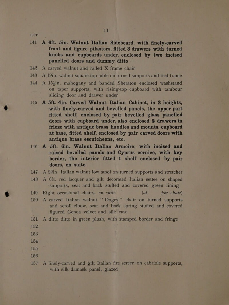 141 142 143 144 145 146 147 148 149 150 151 152 153 154 155 156 157 io A 6ft. din. Walnut Italian Sideboard, with finely-carved front and figure pilasters, fitted 3 drawers with turned knobs and cupboards under, enclosed by two incised panelled doors and dummy ditto A carved walnut and railed X frame chair A 19in. walnut square-top table on turned supports and tied frame A 15}in. mahogany and banded Sheraton enclosed washstand on taper supports, with rising-top cupboard with tambour sliding door and drawer under A dft. 4in. Carved Walnut Italian Cabinet, in 2 heights, with finely-carved and bevelled panels, the upper part fitted shelf, enclosed by pair bevelled glass panelled doors with cupboard under, also enclosed 2 drawers in frieze with antique brass handles and mounts, cupboard at base, fitted shelf, enclosed by pair carved doors with antique brass escutcheons, etc. A dft. 6in. Walnut Italian Armoire, with incised and raised bevelled panels and Cyprus cornice, with key border, the interior fitted 1 shelf enclosed by pair doors, en suite A 22in. Italian walnut low stool on turned supports and stretcher A 6ft. red lacquer and gilt decorated Italian settee on shaped supports, seat and back stuffed and covered green lining Fight occasional chairs, en suite (at per chair) A carved Italian walnut ‘‘ Doges’’ chair on turned supports and scroll elbow, seat and back spring stuffed and covered figured Genoa velvet and silk case A ditto ditto in green plush, with stamped border and fringe A finely-carved and gilt Italian fire screen on cabriole supports, with silk damask panel, glazed