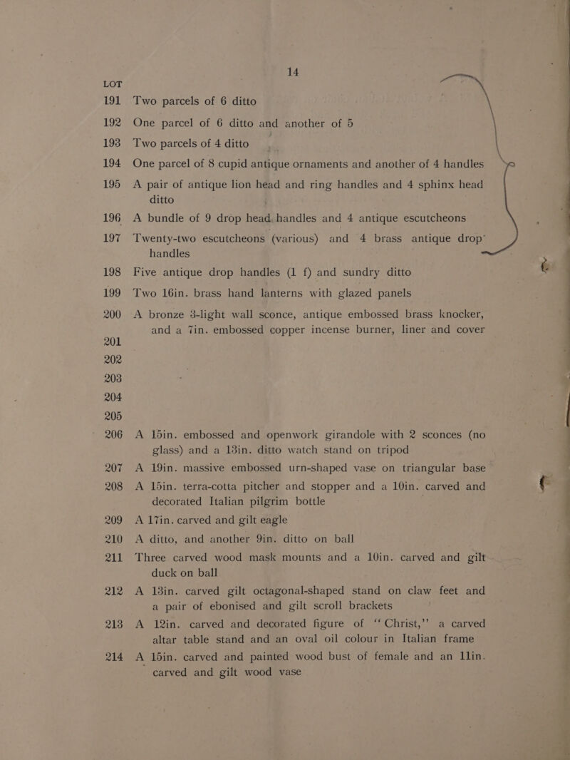 191 192 193 194 195 196 197 198 199 200 201 202 2038 204 205 206 207 208 209 210 R11 212 213 214 14 Two parcels of 6 ditto One parcel of 6 ditto and another of 5 Two parcels of 4 ditto One parcel of 8 cupid antique ornaments and another of 4 handles A pair of antique lion head and ring handles and 4 sphinx head ditto A bundle of 9 drop head. handles and 4 antique escutcheons handles Five antique drop handles (1 f) and sundry ditto Two 16in. brass hand lanterns with glazed panels A bronze 3-light wall sconce, antique embossed brass knocker, and a Tin. embossed copper incense burner, liner and cover A 15in. embossed and openwork girandole with 2 sconces (no glass) and a 13in. ditto watch stand on tripod A 19in. massive embossed urn-shaped vase on triangular base A 1din. terra-cotta pitcher and stopper and a 10in. carved and decorated Italian pilgrim bottle | A 17in. carved and gilt eagle A ditto, and another 9in. ditto on ball Three carved wood mask mounts and a 10in. carved and gilt duck on ball A 18in. carved gilt octagonal-shaped stand on claw feet and a pair of ebonised and gilt scroll brackets A 12in. carved and decorated figure of ‘‘ Christ,’’ a carved altar table stand and an oval oil colour in Italian frame A 15in. carved and painted wood bust of female and an llin. carved and gilt wood vase —— eeEeEEEEOe——————E——— =, a