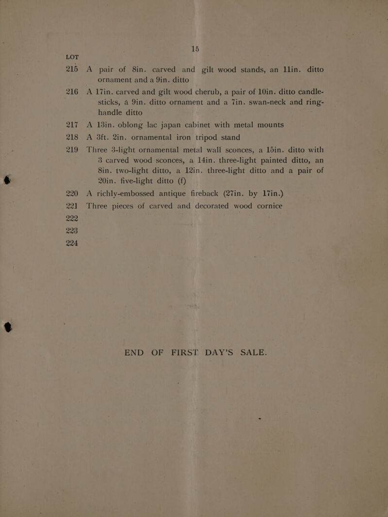 LOT 215 A pair of 8in. carved and gilt wood stands, an llin. ditto ornament and a Yin. ditto 216 A 17in. carved and gilt wood cherub, a pair of 10in. ditto candle- sticks, 4 9in. ditto ornament and a Tin. swan-neck and ring- handle ditto 217 A 138in. oblong lac japan cabinet with metal mounts 218 A 3ft. 2in. ornamental iron tripod stand 219 Three 3-light ornamental metal wall sconces, a ldin. ditto with 3 carved wood sconces, a 14in. three-light painted ditto, an 8in. two-light ditto, a 12in. three-light ditto and a pair of 20in. five-light ditto (f) 220 A richly-embossed antique fireback (27in. by 17in.) 221 Three pieces of carved and decorated wood cornice 222 | 223 R04 END OF “FIRST -DAY’S SALE.