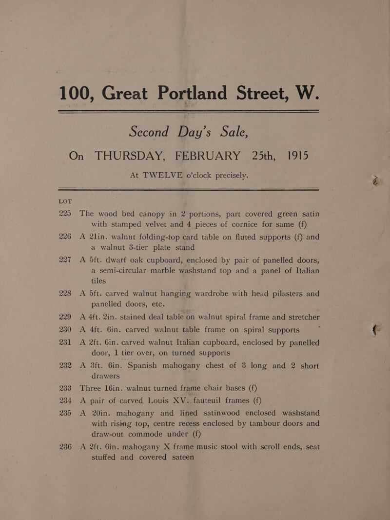 Second Day’s Sale, At TWELVE o’clock precisely. 236 The wood bed canopy in 2 portions, part covered green satin with stamped velvet and 4 pieces of cornice for same (f) A 2lin. walnut folding-top card table on fluted supports (f) and a walnut 38-tier plate stand A dft. dwarf oak cupboard, enclosed by pair of panelled doors, a semi-circular marble washstand top and a panel of Italian tiles A oft. carved walnut hanging wardrobe with head pilasters and panelled doors, etc. A 4ft. 2in. stained deal table on walnut spiral frame and stretcher A 4ft. 6in. carved walnut table frame on spiral supports A 2ft. Gin. carved walnut Italian cupboard, enclosed by panelled door, 1 tier over, on turned supports A 3ftt. Gin. Spanish mahogany chest of 3 long and 2 short drawers Three 16in. walnut turned frame chair bases (f) A pair of carved Louis XV.., fauteuil frames (f) A 20in. mahogany and lined satinwood enclosed washstand with rising top, centre recess enclosed by tambour doors and draw-out commode under (f) A 2ft. 6in. mahogany X frame music stool with scroll ends, seat stuffed and covered sateen