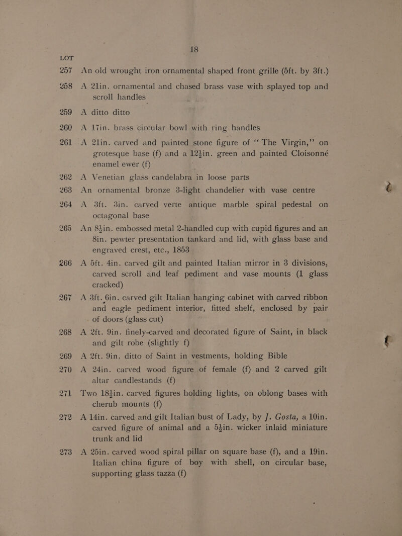 262 263 264 269 £66 273 18 An old wrought iron ornamental shaped front grille (6ft. by 3ft.) A 2lin. ornamental and chased brass vase with splayed top and scroll handles A ditto ditto A liin. brass circular bowl with ring handles A 2lin. carved and painted stone figure of ‘“‘ The Virgin,’’ on grotesque base (f) and a 124in. green and painted Cloisonné enamel ewer (f) A Venetian glass candelabra in loose parts An ornamental bronze 3-light chandelier with vase centre A 3ft. din. carved verte antique marble spiral pedestal on octagonal base An 8hin. embossed metal 2-handled cup with cupid figures and an Sin. pewter presentation tankard and lid, with glass base and engraved crest, etc., 1853 A 5ft. 4in. carved gilt and painted Italian mirror in 3 divisions, carved scroll and leaf pediment and vase mounts (1 glass cracked) A 3ft. Gin. carved gilt Italian hanging cabinet with carved ribbon and eagle pediment interior, fitted shelf, enclosed by pair of doors (glass cut) A 2ft. 9in. finely-carved and decorated figure of Saint, in black and gilt robe (slightly f) A 2ft. 9in. ditto of Saint in vestments, holding Bible A 24in. carved wood figure of female (f) and 2 carved gilt altar candlestands (f) Two 184in. carved figures holding lights, on oblong bases with cherub mounts (f) A 14in. carved and gilt Italian bust of Lady, by J. Gosta, a 10in. carved figure of animal and a 5$in. wicker inlaid miniature trunk and lid A 25in. carved wood spiral pillar on square base (f), and a 19in. Italian china figure of boy with shell, on circular base, supporting glass tazza (f)