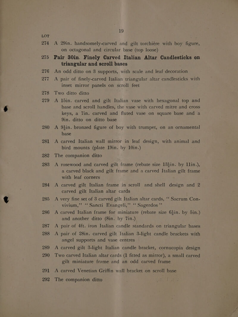 274 275 276 217 278 219 280 281 282 283 284 285 286 R87 288 289 290 291 292 19 A 29in. handsomely-carved and gilt torchiére with boy figure, on octagonal and circular base (top loose) Pair 30in. Finely Carved Italian Altar Candlesticks on triangular and scroll bases An odd ditto on 3 supports, with scale and leaf decoration A pair of finely-carved Italian triangular altar candlesticks with inset mirror panels on scroll feet Two ditto ditto A 1din. carved and gilt Italian vase with hexagonal top and base and scroll handles, the vase with carved mitre and cross keys, a Tin. carved and fluted vase on square base and a Yin. ditto on ditto base A 9hin. bronzed figure of boy with trumpet, on an ornamental base A carved Italian wall mirror in leaf design, with animal and bird mounts (plate 19in. by 10in.) The companion ditto A rosewood and carved gilt frame (rebate size 13}in. by Llin.), a carved black and gilt frame and a carved Italian gilt frame with leaf corners A carved gilt Italian frame in scroll and shell design and 2 carved gilt Italian altar cards A very fine set of 3 carved gilt Italian altar cards, ‘‘ Sacrum Con- vivium,”’ ‘‘ Sancti Evangeli,’”’ ‘‘ Sagerdos ”’ A carved Italian frame for miniature (rebate size 64in. by 5in.) and another ditto (8in. by Tin.) A pair of 4ft. iron Italian candle standards on triangular bases A pair of 28in. carved gilt Italian 3-light candle brackets with angel supports and vase centres A carved gilt 3-light Italian candle bracket, cornucopia design Two carved Italian altar cards (1 fitted as mirror), a small carved gilt miniature frame and an odd carved frame. A carved Venetian Griffin wall bracket on scroll base The companion ditto