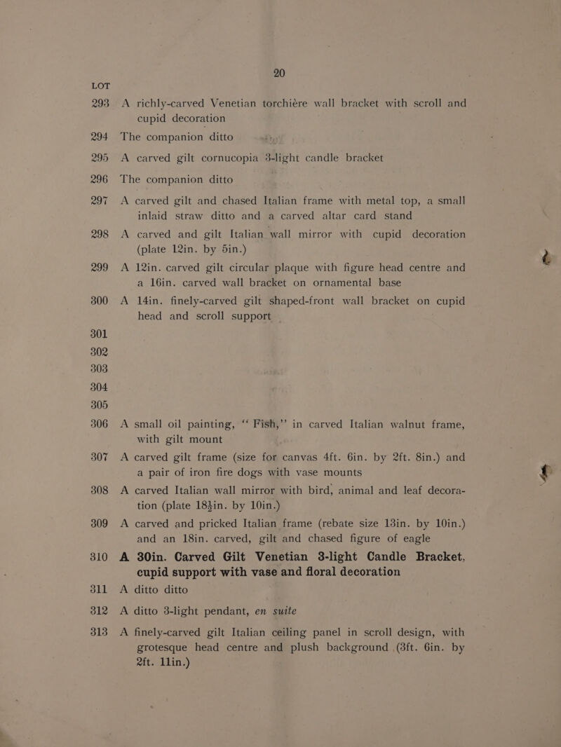 A richly-carved Venetian torchiére wall bracket with scroll and cupid decoration The companion ditto A carved gilt cornucopia 3-light candle bracket The companion ditto | A carved gilt and chased Italian frame with metal top, a small inlaid straw ditto and a carved altar card stand A carved and gilt Italian wall mirror with cupid decoration (plate 12in. by din.) A 12in. carved gilt circular plaque with figure head centre and a 16in. carved wall bracket on ornamental base A 14in. finely-carved gilt shaped-front wall bracket on cupid head and scroll support | A small oil painting, ‘‘ Fish,’’ in carved Italian walnut frame, with gilt mount A carved gilt frame (size for canvas 4ft. 6in. by 2ft. 8in.) and a pair of iron fire dogs with vase mounts A carved Italian wall mirror with bird, animal and leaf decora- tion (plate 183in. by 10in.) A carved and pricked Italian frame (rebate size 13in. by 10in.) and an 18in. carved, gilt and chased figure of eagle A 30in. Carved Gilt Venetian 3-light Candle Bracket, cupid support with vase and floral decoration A ditto ditto A ditto 3-light pendant, en suite A finely-carved gilt Italian ceiling panel in scroll design, with grotesque head centre and plush background .(8ft. 6in. by rft. Llin.)