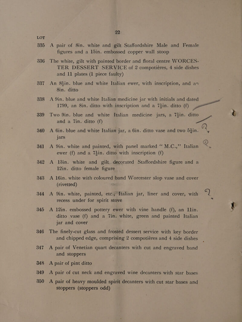 330 336 oT 308 339 340 341 342 343 344 346 446 O47 348 349 300 22 A pair of 8in. white and gilt Staffordshire Male and Female figures and a 15in. embossed copper wall stoop The white, gilt with painted border and floral centre WORCES- TER DESSERT SERVICE of 2 compotiéres, 4 side dishes and 11 plates (1 piece faulty) An 8hin. blue and white Italian ewer, with inscription, and an 8in. ditto and a Tin. ditto (f) A 6in. blue and white Italian jar, a 6in. ditto vase and two 5}in. jars A 9in. white and painted, with panel marked ‘‘ M.C.,’’ Italian ewer (f) and a 7din. ditto with inscription (f) A 13in. white and gilt decorated Staffordshire figure and a 12in. ditto female figure A 16in. white with coloured band Worcester slop vase and cover (rivetted) A 9in. white, painted, etc.; Italian jar, liner and cover, with recess under for spirit stove A 12in. embossed pottery ewer with vine handle (f), an Llin. ditto vase (f) and a Tin. white, green and painted Italian jar and cover The finely-cut glass and frosted dessert service with key border and chipped edge, comprising 2 compotiéres and 4 side dishes A pair of Venetian quart decanters with cut and engraved band and stoppers A pair of pint ditto A pair of cut neck and engraved wine decanters with star bases A pair of heavy moulded spirit decanters with cut star bases and stoppers (stoppers odd) 4) *