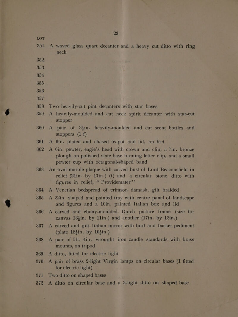 363 364 360 366 367 368 369 370 oT). 372 93 A waved glass quart decanter and a heavy cut ditto with ring neck Two heavily-cut pint decanters with star bases A heavily-moulded and cut neck spirit decanter with star-cut stopper A pair of 3kin. heavily-moulded and cut scent bottles and stoppers (1 f) A 6in. plated and chased teapot and lid, on feet A 6in. pewter, eagle’s head with crown and clip, a 7in. bronze plough on polished slate base forming letter clip, and a small pewter cup with octagonal-shaped band An oval marble plaque with carved bust of Lord Beaconsfield in relief (2lin. by 17in.) (f) and a circular stone ditto with figures in relief, ‘‘ Providemater”’ A Venetian bedspread of crimson damask, gilt braided A 22in. shaped and painted tray with centre panel of landscape and figures and a 10in. painted Italian box and lid A carved and ebony-moulded Dutch picture frame (size for canvas 13}in. by llin.) and another (17in. by 12in.) A carved and gilt Italian mirror with bird and basket pediment (plate 183in. by 103in.) A pair of 5ft. 4in. wrought iron candle standards with brass mounts, on tripod A ditto, fitted for electric light A pair of brass 2-light Virgin lamps on circular bases (1 fitted for electric light) Two ditto on shaped bases A ditto on circular base and a 3-light ditto on shaped base
