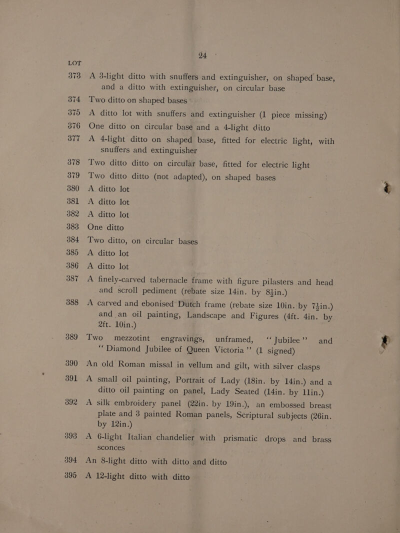 373 o74 375 376 ove 378 379 380 381 382 383 384 380 386 387 388 389 390 ool 392 393 394 395 24 A 3-light ditto with snuffers and extinguisher, on shaped base, and a ditto with extinguisher, on circular base Two ditto on shaped bases A ditto lot with snuffers and extinguisher (1 piece missing) One ditto on circular base and a 4-light ditto A 4-light ditto on shaped base, fitted for electric light, with snuffers and extinguisher Two ditto ditto on circular base, fitted for electric light Two ditto ditto (not adapted), on shaped bases A. ditto lot A ditto lot A ditto lot One ditto Two ditto, on circular bases A ditto lot A ditto lot A finely-carved tabernacle frame with figure pilasters and head and scroll pediment (rebate size 14in. by 8din.) A carved and ebonised Dutch frame (rebate size 10in. by 7din.) and an oil painting, Landscape and Figures (4ft. 4in. by 2ft. 10in.) Two mezzotint engravings, unframed, “Jubilee”? and “Diamond Jubilee of Queen Victoria”’ (1 signed) An old Roman missal in vellum and gilt, with silver clasps A small oil painting, Portrait of Lady (18in. by 14in.) and a ditto oil painting on panel, Lady Seated (14in. by llin.) A silk embroidery panel (22in. by 19in.), an embossed breast plate and 3 painted Roman panels, Scriptural subjects (26in. by 12in.) A 6-light Italian chandelier with prismatic drops and brass sconces An 8-light ditto with ditto and ditto A 12-light ditto with ditto