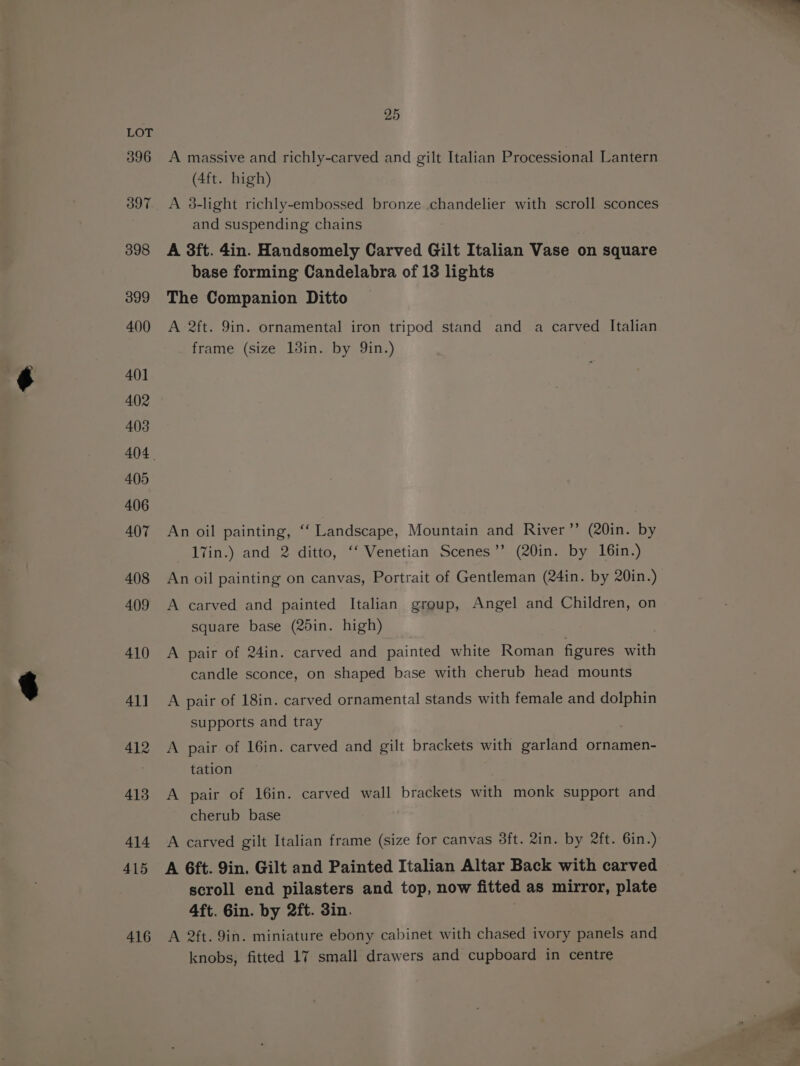 396 397 398 399 400 401 402 403 405 406 407 408 409 410 41] 412 413 414 415 416 25 A massive and richly-carved and gilt Italian Processional Lantern (4ft. high) A 3-light richly-embossed bronze chandelier with scroll sconces and suspending chains A 3ft. 4in. Handsomely Carved Gilt Italian Vase on square base forming Candelabra of 18 lights The Companion Ditto A 2ft. 9in. ornamental iron tripod stand and a carved Italian frame (size 13in. by Qin.) An oil painting, “‘ Landscape, Mountain and River’”’ (20in. by 17in.) and 2 ditto, ‘‘ Venetian Scenes’’ (20in. by 16in.) An oil painting on canvas, Portrait of Gentleman (24in. by 20in.) A carved and painted Italian group, Angel and Children, on square base (25in. high) A pair of 24in. carved and painted white Roman figures with candle sconce, on shaped base with cherub head mounts A pair of 18in. carved ornamental stands with female and dolphin supports and tray A pair of 16in. carved and gilt brackets with garland ornamen- tation A pair of 16in. carved wall brackets with monk support and cherub base A carved gilt Italian frame (size for canvas 38ft. 2in. by 2ft. 6in.) A 6ft. 9in. Gilt and Painted Italian Altar Back with carved scroll end pilasters and top, now fitted as mirror, plate 4ft. Gin. by 2ft. 3in. A 2ft. 9in. miniature ebony cabinet with chased ivory panels and knobs, fitted 17 small drawers and cupboard in centre