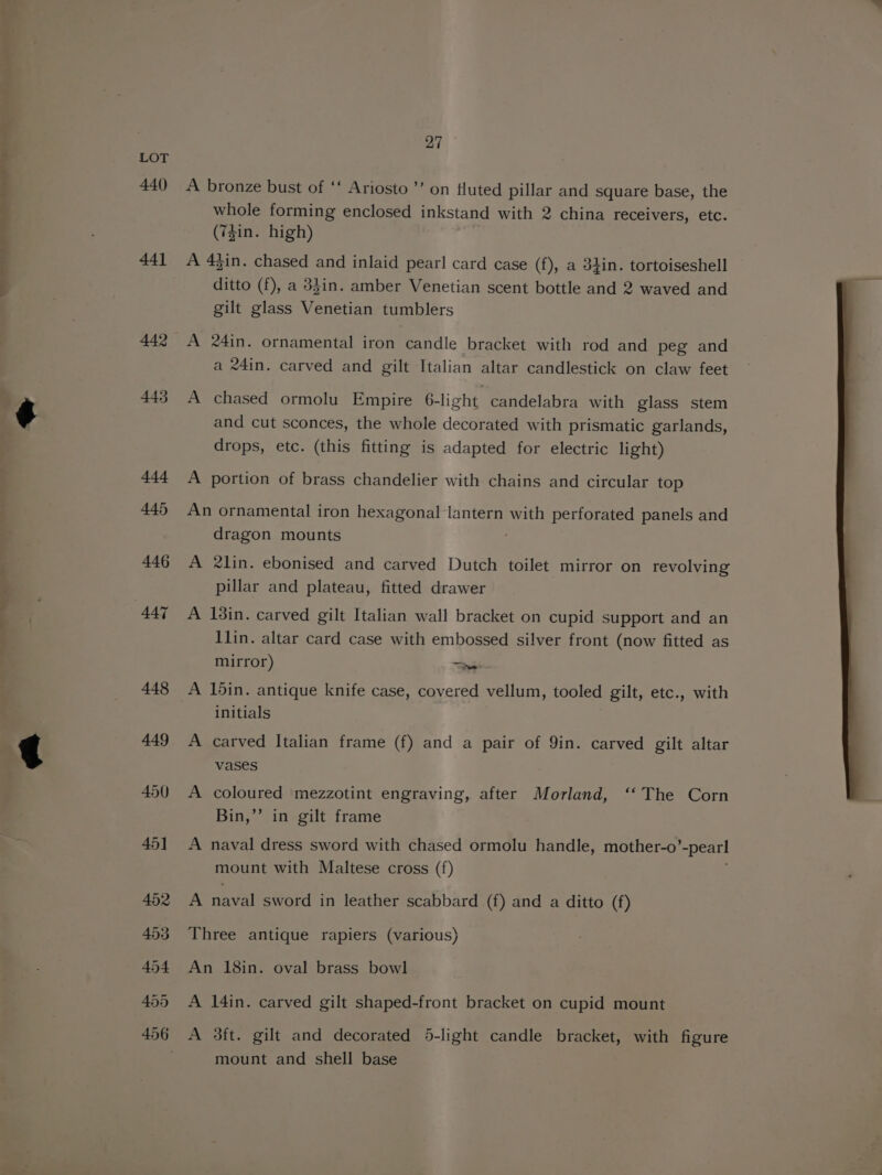 pe ae” Pa 440) 441 442 443 27 A bronze bust of ‘‘ Ariosto”’ on fluted pillar and square base, the whole forming enclosed inkstand with 2 china receivers, etc. (7Zin. high) A 43in. chased and inlaid pearl card case (f), a 34in. tortoiseshell ditto (f), a 3}in. amber Venetian scent bottle and 2 waved and gilt glass Venetian tumblers A 24in. ornamental iron candle bracket with rod and peg and a 24in. carved and gilt Italian altar candlestick on claw feet A chased ormolu Empire 6-light candelabra with glass stem and cut sconces, the whole decorated with prismatic garlands, drops, etc. (this fitting is adapted for electric light) A portion of brass chandelier with chains and circular top An ornamental iron hexagonal lantern with perforated panels and dragon mounts A 2lin. ebonised and carved Dutch toilet mirror on revolving pillar and plateau, fitted drawer A 13in. carved gilt Italian wall bracket on cupid support and an 1lin. altar card case with embossed silver front (now fitted as mirror) es A 15in. antique knife case, covered vellum, tooled gilt, etc., with initials A carved Italian frame (f) and a pair of Qin. carved gilt altar vases A coloured mezzotint engraving, after Morland, ‘‘ The Corn Bin,’’ in gilt frame A naval dress sword with chased ormolu handle, mother-o’ “pearl mount with Maltese cross (f) A naval sword in leather scabbard (f) and a ditto (f) Three antique rapiers (various) An 18in. oval brass bowl A 14in. carved gilt shaped-front bracket on cupid mount A 3ft. gilt and decorated 5-light candle bracket, with figure mount and shell base
