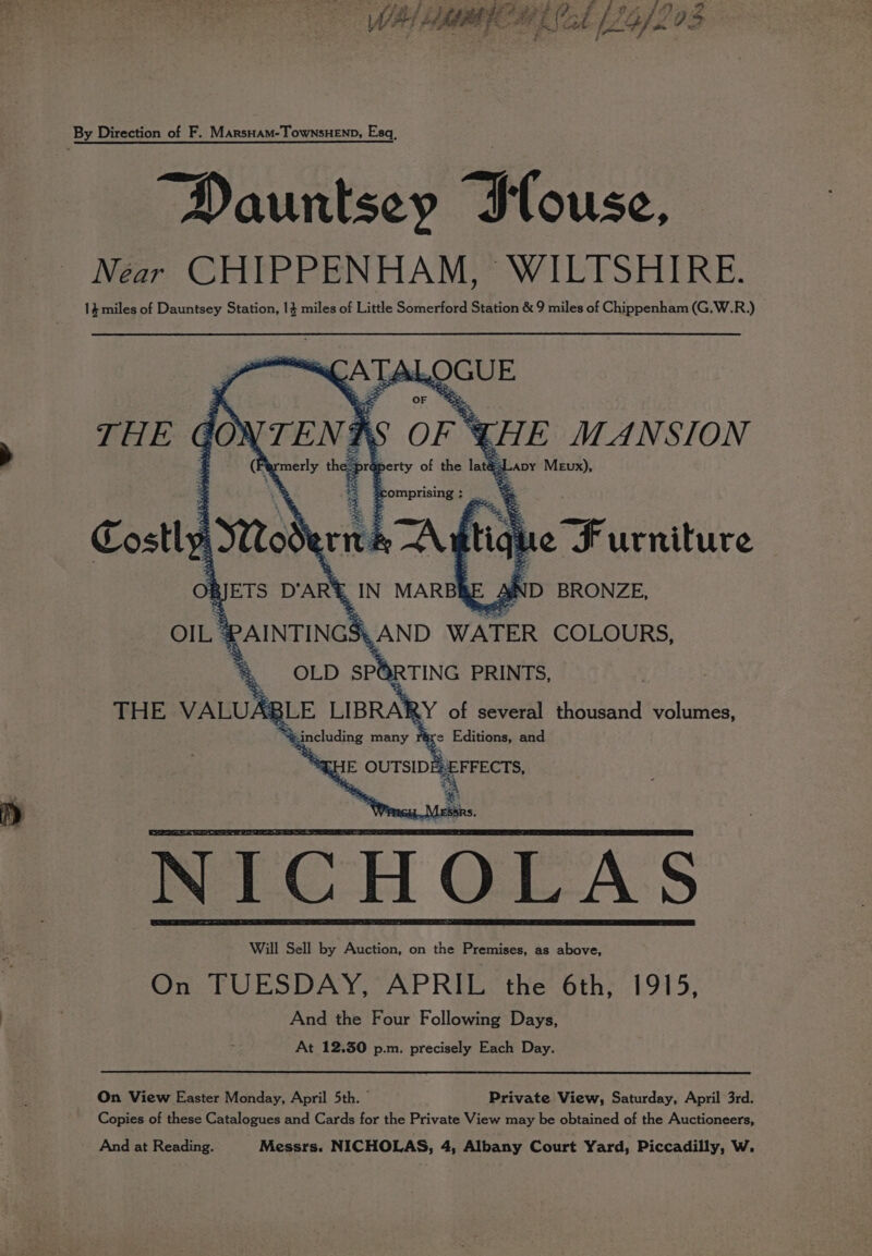 fad 233 Fuh oe Sa Ff PASO: Mt BIC BT d L2G. ifs 93 By Direction of F. MarsHam-TownsHEND, Esq, Dauntsey Ilouse, Near CHIPPENHAM, WILTSHIRE. 14 miles of Dauntsey Station, 13 miles of Little Somerford Station &amp; 9 miles of Chippenham (G,.W.R.) nQCUE ApyY Mewx), ~ THE go} TENT i. acy th OF OF * pr¢ perty of the laté: = omerising: | Costly A038 arity A fig que Furniture iD BRONZE, On JETS DARE . OIL &amp; PAINTINGS ~AND WATER COLOURS, “&amp; OLD SPORTING PRINTS, 3LE LIBRARY of several thousand volumes, e Editions, and THE VALUAR y Rincluding many NICHOLAS Will Sell by Auction, on the Premises, as above, On TUESDAY, APRIL. the 6th, 1915, And the Four Following Days, At 12.50 p.m. precisely Each Day. On View Easter Monday, April 5th. © Private View, Saturday, April 3rd. Copies of these Catalogues and Cards for the Private View may be obtained of the Auctioneers, And at Reading. Messrs. NICHOLAS, 4, Albany Court Yard, Piccadilly, W