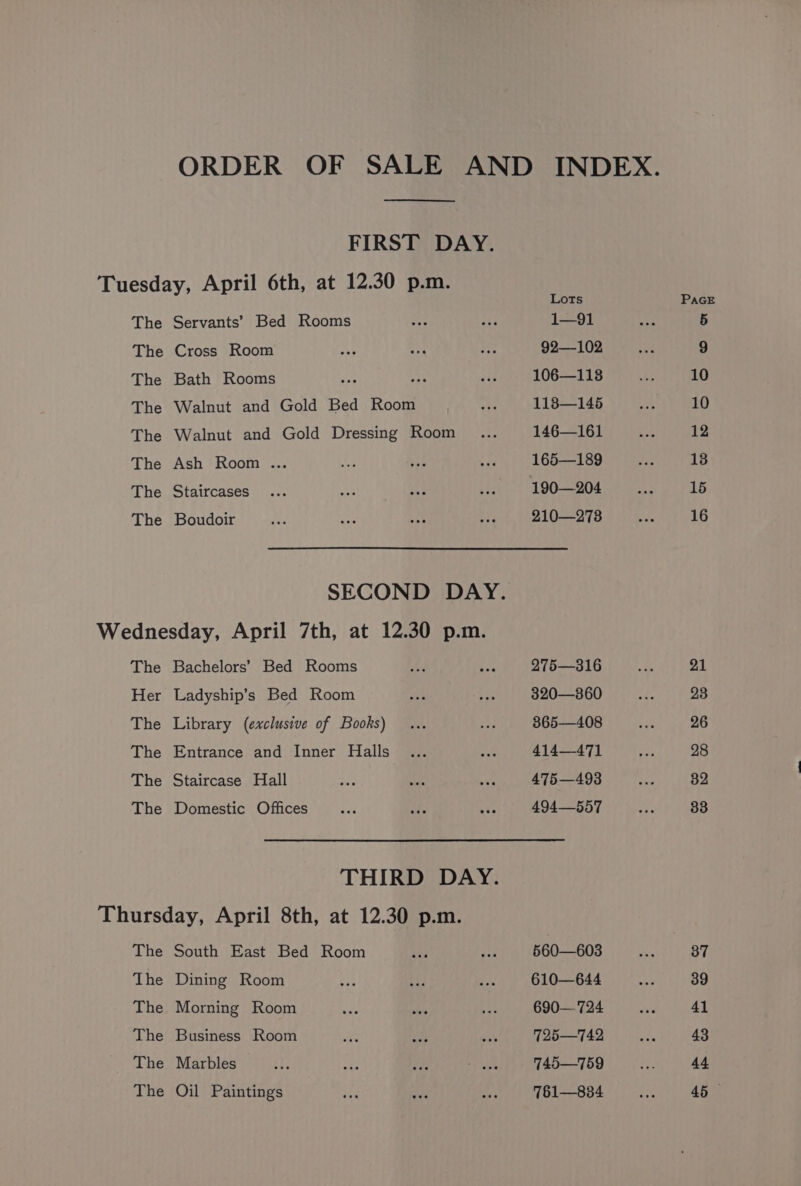 FIRST DAY. The The The The The The The The Servants’ Bed Rooms Cross Room Bath Rooms ae ay Walnut and Gold Bed Room Walnut and Gold Dressing Room Ash Room .. Staircases Boudoir The Her The The The The Bachelors’ Bed Rooms Ladyship’s Bed Room Library (exclusive of Books) Entrance and Inner Halls Staircase Hall Domestic Offices THIRD DAY. The The The The The The South East Bed Room Dining Room Morning Room Business Room Marbles Oil Paintings Lots 1—91 92—102 106—113 118—145 146—161 165—189 190—204 210—2738 275—316 320—360 365—408 414471 475—493 494—557 560—603 610—644 690— 724 725—742 745—759 761—834 21 23 26 28 82 33 37 39 41 43 44 45