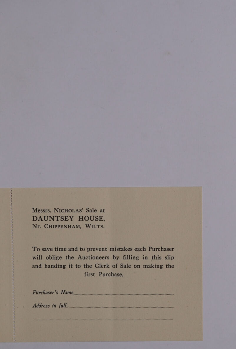 PUY Messrs. NICHOLAS’ Sale at DAUNTSEY HOUSE, Nr. CHIPPENHAM, WILTS. To save time and to prevent mistakes each Purchaser will oblige the Auctioneers by filling in this slip and handing it to the Clerk of Sale on making the first Purchase. frerrerereeereeeeeirr iret ti iti tre tert iste teeereee reer