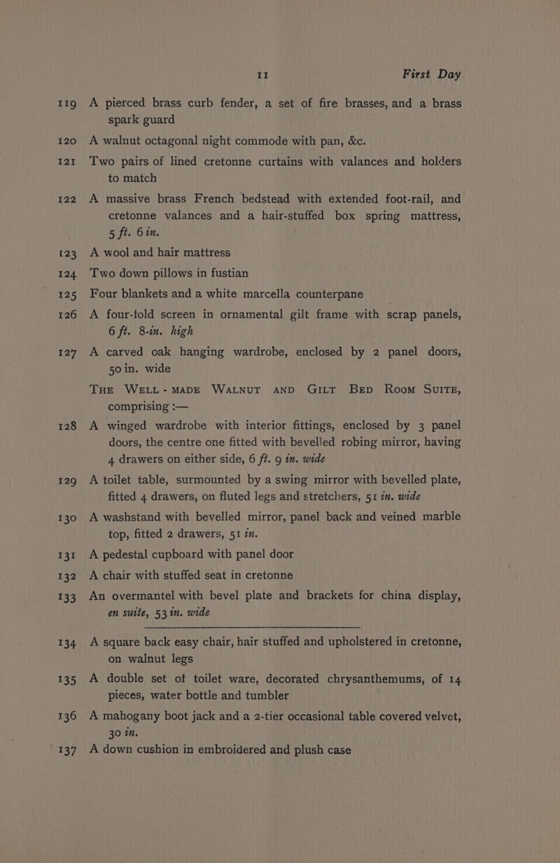 11g 120 121 122 123 124 125 126 127 128 129 130 131 132 133 134 135 136 t3/ 11 First Day A pierced brass curb fender, a set of fire brasses, and a brass spark guard A walnut octagonal night commode with pan, &amp;c. Two pairs of lined cretonne curtains with valances and holders to match A massive brass French bedstead with extended foot-rail, and cretonne valances and a hair-stuffed box spring mattress, 5 ft. 61m. A wool and hair mattress Two down pillows in fustian Four blankets and a white marcella counterpane A four-fold screen in ornamental gilt frame with scrap panels, 6 ft. 8-in. high A carved oak hanging wardrobe, enclosed by 2 panel doors, 50 in. wide THE WELL-MADE WALNUT AND GILT BED Room SwuITE, comprising :— A winged wardrobe with interior fittings, enclosed by 3 panel doors, the centre one fitted with bevelled robing mirror, having 4 drawers on either side, 6 ft. 9 im. wide A toilet table, surmounted by a swing mirror with bevelled plate, fitted 4 drawers, on fluted legs and stretchers, 51 in. wide A washstand with bevelled mirror, panel back and veined marble top, fitted 2 drawers, 51 im. A pedestal cupboard with panel door A chair with stuffed seat in cretonne An overmantel with bevel plate and brackets for china display, en suite, 531. wide A square back easy chair, hair stuffed and upholstered in cretonne, on walnut legs A double set of toilet ware, decorated chrysanthemums, of 14 pieces, water bottle and tumbler A mahogany boot jack and a 2-tier occasional table covered velvet, 30 in. A down cushion in embroidered and plush case