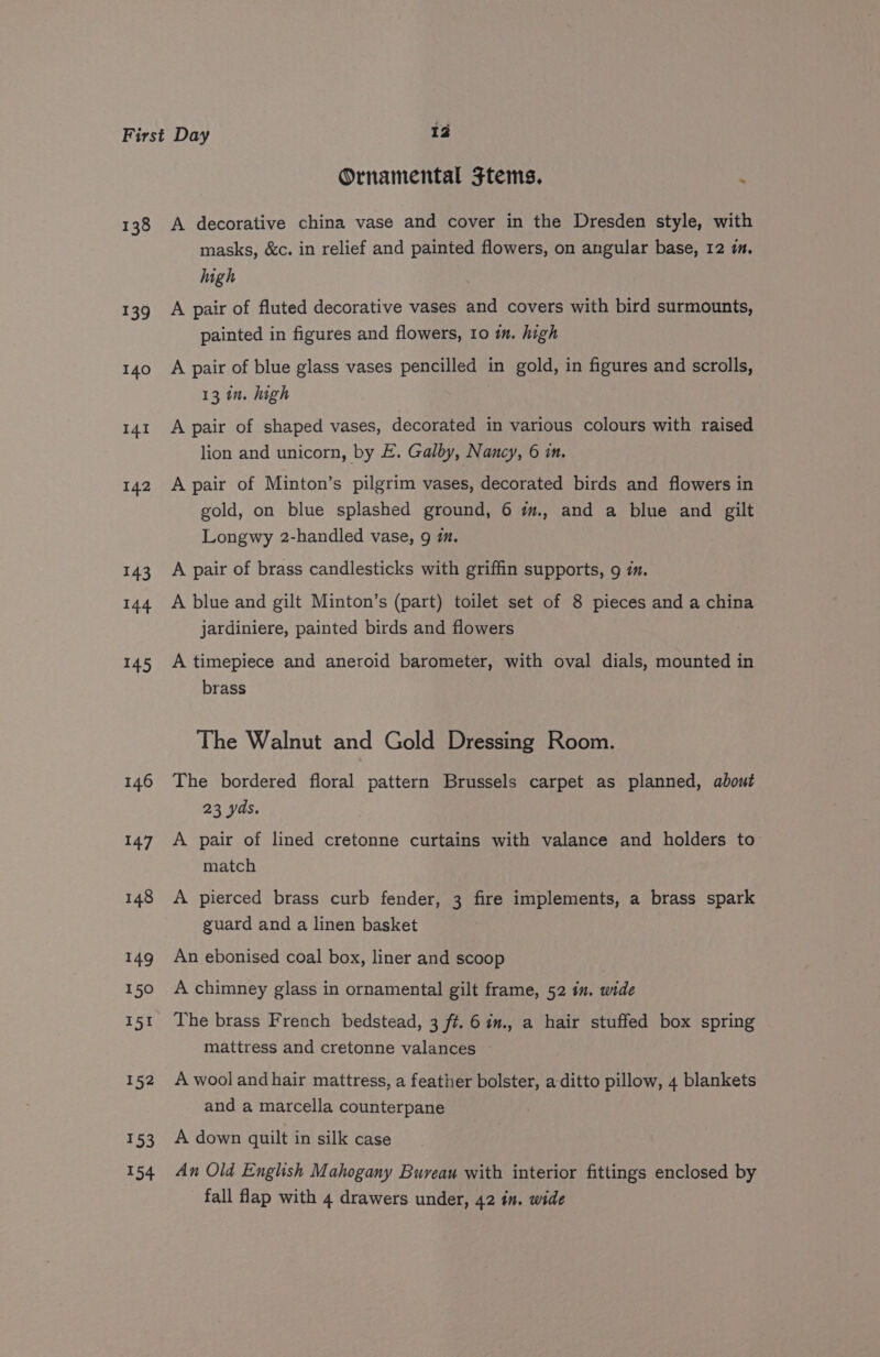 Ornamental Ftems, : 139 140 I4I 142 143 144 145 146 147 148 449 150 151 152 153 154 masks, &amp;c. in relief and painted flowers, on angular base, 12 im. high A pair of fluted decorative vases and covers with bird surmounts, painted in figures and flowers, 10 in. high A pair of blue glass vases pencilled in gold, in figures and scrolls, 13 in. high A pair of shaped vases, decorated in various colours with raised lion and unicorn, by E. Galby, Nancy, 6 in. A pair of Minton’s pilgrim vases, decorated birds and flowers in gold, on blue splashed ground, 6 im., and a blue and gilt Longwy 2-handled vase, 9 mm. A pair of brass candlesticks with griffin supports, 9 im. A blue and gilt Minton’s (part) toilet set of 8 pieces and a china jardiniere, painted birds and flowers A timepiece and aneroid barometer, with oval dials, mounted in brass The Walnut and Gold Dressing Room. The bordered floral pattern Brussels carpet as planned, about 23 yds. A pair of lined cretonne curtains with valance and holders to match A pierced brass curb fender, 3 fire implements, a brass spark guard and a linen basket An ebonised coal box, liner and scoop A chimney glass in ornamental gilt frame, 52 in. wide The brass French bedstead, 3 ft. 6 im., a hair stuffed box spring mattress and cretonne valances A wool andhair mattress, a feather bolster, a-ditto pillow, 4 blankets and a marcella counterpane A down quilt in silk case An Old English Mahogany Bureau with interior fittings enclosed by