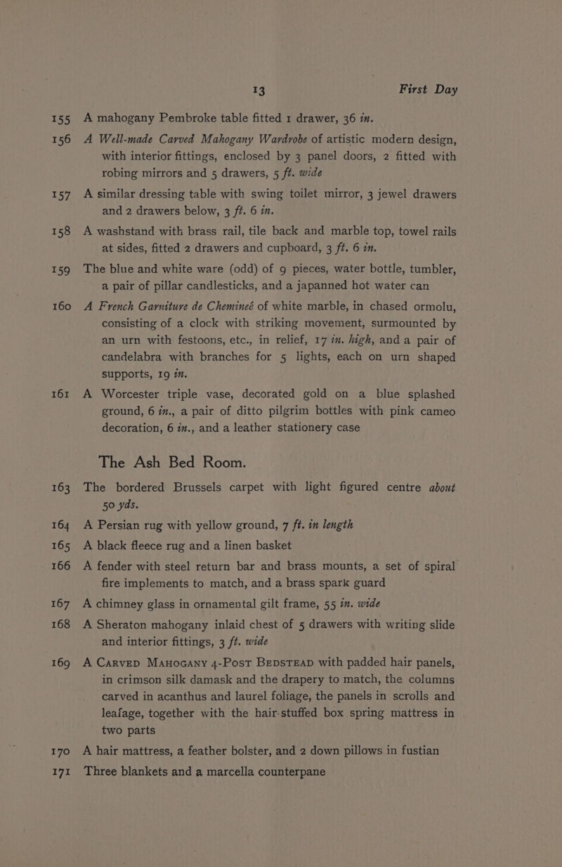155 156 157 161 163 164 165 166 167 168 169 170 171 13 First Day A mahogany Pembroke table fitted 1 drawer, 36 im. A Well-made Carved Mahogany Wardrobe of artistic modern design, with interior fittings, enclosed by 3 panel doors, 2 fitted with robing mirrors and 5 drawers, 5 ft. wide A similar dressing table with swing toilet mirror, 3 jewel drawers and 2 drawers below, 3 ft. 6 m. A washstand with brass rail, tile back and marble top, towel rails at sides, fitted 2 drawers and cupboard, 3 ft. 6 im. The blue and white ware (odd) of g pieces, water bottle, tumbler, a pair of pillar candlesticks, and a japanned hot water can A French Garniture de Chemineé of white marble, in chased ormolu, consisting of a clock with striking movement, surmounted by an urn with festoons, etc., in relief, 17 i. high, and a pair of candelabra with branches for 5 lights, each on urn shaped supports, I9 im. A Worcester triple vase, decorated gold on a blue splashed ground, 6 iz., a pair of ditto pilgrim bottles with pink cameo decoration, 6 iv., and a leather stationery case The Ash Bed Room. The bordered Brussels carpet with light figured centre about 50 yds. A Persian rug with yellow ground, 7 ft. in length A black fleece rug and a linen basket A fender with steel return bar and brass mounts, a set of spiral fire implements to match, and a brass spark guard A chimney glass in ornamental gilt frame, 55 i. wide A Sheraton mahogany inlaid chest of 5 drawers with writing slide and interior fittings, 3 ft. wide A Carvep Manocany 4-Post BepsTEap with padded hair panels, in crimson silk damask and the drapery to match, the columns carved in acanthus and laurel foliage, the panels in scrolls and leafage, together with the hair-stuffed box spring mattress in two parts A hair mattress, a feather bolster, and 2 down pillows in fustian Three blankets and a marcella counterpane