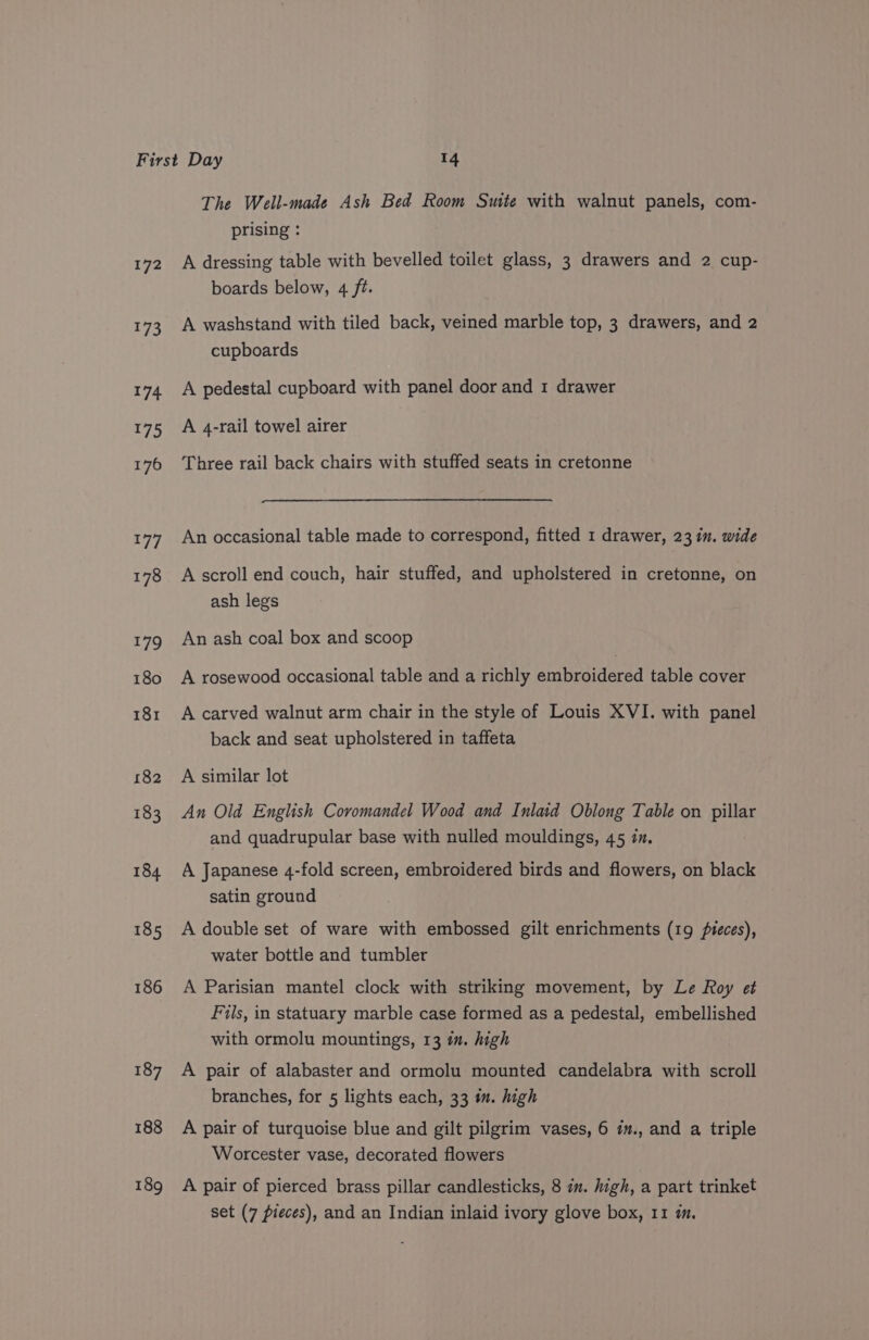 172 173 174 175 188 189 The Well-made Ash Bed Room Suite with walnut panels, com- prising : A dressing table with bevelled toilet glass, 3 drawers and 2 cup- boards below, 4 ft. A washstand with tiled back, veined marble top, 3 drawers, and 2 cupboards A pedestal cupboard with panel door and 1 drawer A 4-rail towel airer Three rail back chairs with stuffed seats in cretonne An occasional table made to correspond, fitted 1 drawer, 23 in. wide A scroll end couch, hair stuffed, and upholstered in cretonne, on ash legs An ash coal box and scoop A rosewood occasional table and a richly embroidered table cover A carved walnut arm chair in the style of Louis XVI. with panel back and seat upholstered in taffeta A similar lot An Old English Coromandel Wood and Inlaid Oblong Table on pillar and quadrupular base with nulled mouldings, 45 in. A Japanese 4-fold screen, embroidered birds and flowers, on black satin ground A double set of ware with embossed gilt enrichments (19 pieces), water bottle and tumbler A Parisian mantel clock with striking movement, by Le Roy et Fils, in statuary marble case formed as a pedestal, embellished with ormolu mountings, 13 i. high A pair of alabaster and ormolu mounted candelabra with scroll branches, for 5 lights each, 33 i. high A pair of turquoise blue and gilt pilgrim vases, 6 ¢., and a triple Worcester vase, decorated flowers A pair of pierced brass pillar candlesticks, 8 in. high, a part trinket