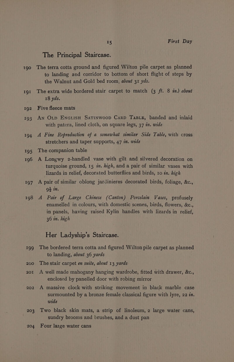 190 191 192 193 194 195 196 197 198 199 200 201 202 203 204 15 First Day The Principal Staircase. The terra cotta ground and figured Wilton pile carpet as planned to landing and corridor to bottom of short flight of steps by the Walnut and Gold bed room, about 31 yds. The extra wide bordered stair carpet to match (3 ft. 8 in.) about 18 yds. Five fleece mats An Otp EncuisH SATINWoop Carp TaBLE, banded and inlaid with patera, lined cloth, on square legs, 37 in. wide A Fine Reproduction of a somewhat similay Stde Table, with cross stretchers and taper supports, 47 im. wide The companion table A Longwy 2-handled vase with gilt and silvered decoration on turquoise ground, 15 m. high, and a pair of similar vases with lizards in relief, decorated butterflies and birds, 10 in. high A pair of similar oblong jardinieres decorated birds, foliage, &amp;c., oh in. A Pair of Large Chinese (Canton) Porcelain Vases, profusely enamelled in colours, with domestic scenes, birds, flowers, &amp;c., in panels, having raised Kylin handles with lizards in relief, 36 in. high Her Ladyship’s Staircase. The bordered terra cotta and figured Wilton pile carpet as planned to landing, about 36 yards The stair carpet en suite, about 13 yards A well made mahogany hanging wardrobe, fitted with drawer, &amp;c., enclosed by panelled door with robing mirror A massive clock with striking movement in black marble case surmounted by a bronze female classical figure with lyre, 22 im. wide Two black skin mats, a strip of linoleum, 2 large water cans, sundry brooms and brushes, and a dust pan Four large water cans