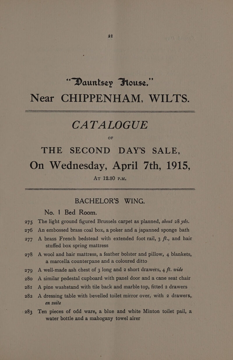 ai “Dauntsey Plouse,” Near CHIPPENHAM, WILTS. CATALOGUE OF THE SECOND DAY'S SALE, On Wednesday, April 7th, 1915, AT 12.80 p.m, BACHELOR'S WING. No. | Bed Room. 275 The light ground figured Brussels carpet as planned, about 28 yds. 276 An embossed brass coal box, a poker and a japanned sponge bath 277 A brass French bedstead with extended foot rail, 3 f#., and hair stuffed box spring mattress 278 A wool and hair mattress, a feather bolster and pillow, 4 blankets, a marcella counterpane and a coloured ditto 279 A well-made ash chest of 3 long and 2 short drawers, 4 ft. wide 280 A similar pedestal cupboard with panel door and a cane seat chair 281 A pine washstand with tile back and marble top, fitted 2 drawers 282 &lt;A dressing table with bevelled toilet mirror over, with 2 drawers, en suite : 283 Ten pieces of odd ware, a blue and white Minton toilet pail, a water bottle and a mahogany towel airer