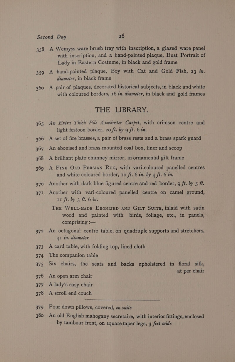 oh 360 365 366 367 368 369 370 371 372 373 374 375 376 377 378 379 380 with inscription, and a hand-painted plaque, Bust Portrait of Lady in Eastern Costume, in black and gold frame A hand-painted plaque, Boy with Cat and Gold Fish, 23 m. diameter, in black frame A pair of plaques, decorated historical subjects, in black and white with coloured borders, 16 tm. diameter, in black and gold frames THE LIBRARY. An Extra Thick Pile Axminstey Carpet, with crimson centre and light festoon border, 20 ft. by 9 ft. 6 mm. A set of fire brasses, a pair of brass rests and a brass spark guard An ebonised and brass mounted coal box, liner and scoop | A brilliant plate chimney mirror, in ornamental gilt frame A Fine Otp Persian Rua, with vari-coloured panelled centres and white coloured border, 10 ft. 6 in. by 4 ft. 6 m. Another with dark blue figured centre and red border, g ft. by 5 ft. Another with vari-coloured panelled centre on camel ground, 11 ft. by 3 ft. 6 im. Tue WELL-MADE EBoNIZED AND GILT SuiTE, inlaid with satin wood and painted with birds, foliage, etc., in panels, comprising :— An octagonal centre table, on quadruple supports and stretchers, 41 in. diameter A card table, with folding top, lined cloth The companion table Six chairs, the seats and backs upholstered in floral silk, at per chair An open arm chair A lady’s easy chair A scroll end couch Four down pillows, covered, en suite An old English mahogany secretaire, with interior fittings, enclosed