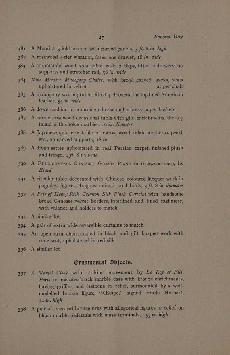 381 382 383 384 385 386 387 388 389 a SY 392 393 394 395 396 397 398 27 Second Day A Moorish 3-fold screen, with carved panels, 5 ft. 6 in. high A rosewood 4-tier whatnot, fitted one drawer, 18 in. wide A coromandel wood sofa table, with 2 flaps, fitted 2 drawers, on supports and stretcher rail, 58 in. wide Nine Massive Mahogany Chairs, with broad carved backs, seats upholstered in velvet at per chair A mahogany writing table, fitted 4 drawers, the top lined American leather, 54 in. wide A down cushion in embroidered case and 2 fancy paper baskets A carved rosewood occasional table with yilt enrichments, the top inlaid with choice marbles, 16 in. diameter A Japanese quartette table of native wood, inlaid mother-o-’pearl, etc., on carved supports, 18 im. A divan settee upholstered in real Persian carpet, finished plush and fringe, 4 ft. 8 in. wide A Futi-compass CoNncerT Granp PIaNno in rosewood case, by Evard A circular table decorated with Chinese coloured lacquer work in pagodas, figures, dragons, animals and birds, 3 ft. 8 im. diameter A Pair of Heavy Rich Crimson Silk Plush Curtains with handsome broad Genoese velvet borders, interlined and lined cashmere, with valance and holders to match A similar lot A pair of extra wide reversible curtains to match An open arm chair, coated in black and gilt lacquer work with cane seat, upholstered in red silk A similar lot Ornamental Objects. A Mantel Clock with striking movement, by Le Roy et Fils, Paris, in massive black marble case with bronze enrichments, having griffins and festoons in relief, surmounted by a well- modelled bronze figure, ‘‘CEdipe,” signed Emile Herbert, 34 in. high A pair of classical bronze urns with allegorical figures in relief on black marble pedestals with mask terminals, 1544. high