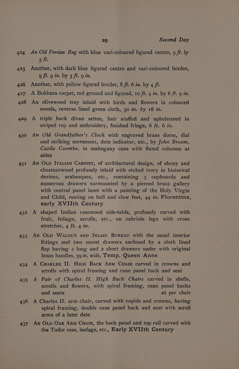 424 425 426 427 428 429 430 431 432 433 434 435 436 437 20-2 Second Day An Old Persian Rug with blue vari-coloured figured centre, 9 ft. by 5 ft. Another, with dark blue figured centre and vari-coloured border, 9 ft. 9 in. by 3 ft. 9 in. Another, with yellow figured border, 8 ft. 6 in. by 4 ft. A Bokhara carpet, red ground and figured, 10 ft. 4 in. by 6 ft. in. An olivewood tray inlaid with birds and flowers in coloured woods, reverse lined green cloth, 30 in. by 18 in. A triple back divan settee, hair stuffed and upholstered in striped rep and embroidery, finished fringe, 6 ft. 6 in. An Old Grandfather’s Clock with engraved brass dome, dial and striking movement, date indicator, etc., by John Broom, Castle Coombe, in mahogany case with fluted columns at sides AN OLD ITALIAN CaBINET, of architectural design, of ebony and chestnutwood profusely inlaid with etched ivory in historical devices, arabesques, etc., containing 3 cupboards and numerous drawers surmounted by a pierced brass gallery with central panel inset with a painting of the Holy Virgin and Child, resting on ball and claw feet, 44 in. Florentine, early XVIIth Century A shaped Indian rosewood side-table, profusely carved with fruit, foliage, scrolls, etc., on cabriole legs with cross stretcher, 4 ft. 4 in. An Otp WaALNuT AND INLAID BurREAU with the usual interior fittings and two secret drawers enclosed by a cloth lined flap having 2 long and 2 short drawers under with original brass handles, 39 in. wide, Temp. Queen Anne A Cuar.es IJ. HicH Back Arm Cuair carved in crowns and scrolls with spiral framing and cane panel back and seat A Pair of Charles II. High Back Chairs carved in shells, scrolls and flowers, with spiral framing, cane panel backs and seats at per chair A Charles II. arm chair, carved with cupids and crowns, having spiral framing, double cane panel back and seat with scroll arms of a later date An OLp Oak Arm Cuarr, the back panel and top rail carved with the Tudor rose, leafage, etc., Early XVIIth Century