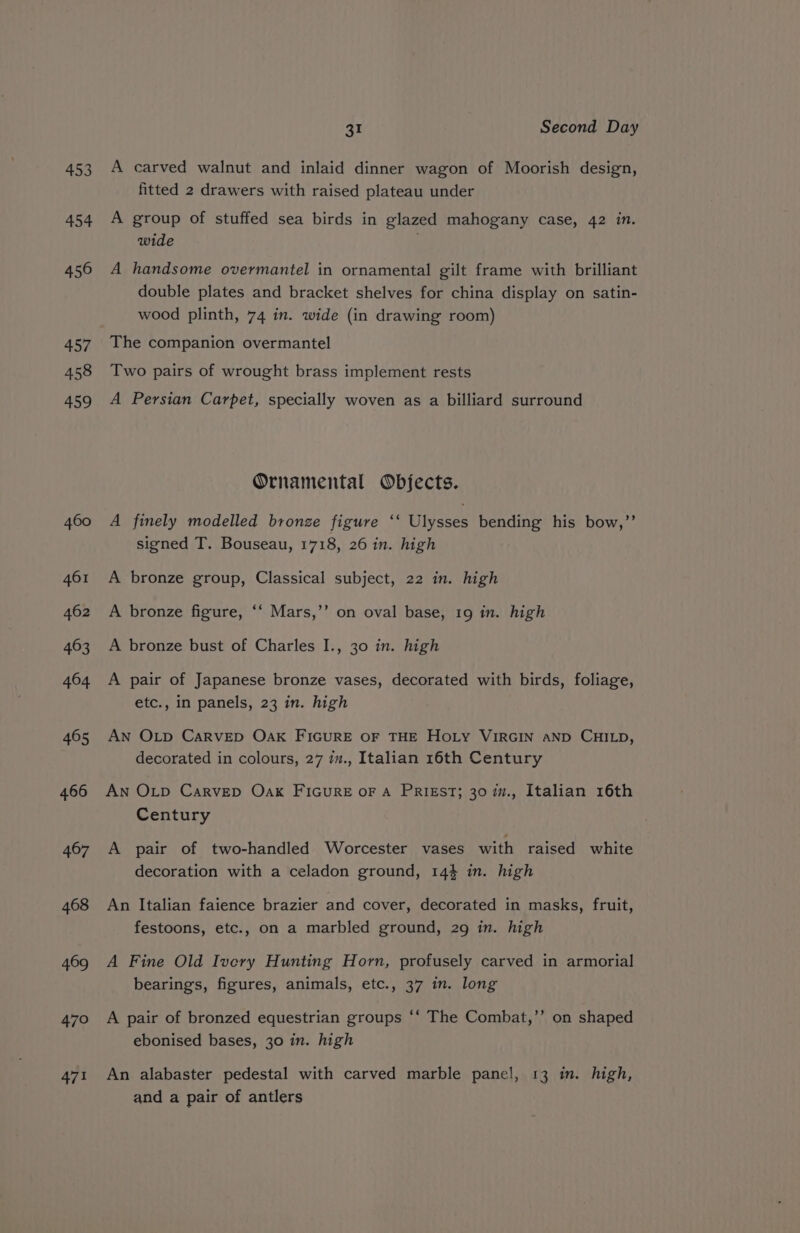 453 454 456 457 458 459 460 461 462 463 464 465 466 467 468 469 470 471 31 Second Day A carved walnut and inlaid dinner wagon of Moorish design, fitted 2 drawers with raised plateau under A group of stuffed sea birds in glazed mahogany case, 42 in. wide A handsome overmantel in ornamental gilt frame with brilliant double plates and bracket shelves for china display on satin- wood plinth, 74 in. wide (in drawing room) The companion overmantel Two pairs of wrought brass implement rests A Persian Carpet, specially woven as a billiard surround Ornamental Objects. A finely modelled bronze figure ‘‘ Ulysses bending his bow,’’ signed T. Bouseau, 1718, 26 in. high A bronze group, Classical subject, 22 in. high ’ A bronze figure, ‘‘ Mars,’’ on oval base, 19 in. high A bronze bust of Charles I., 30 in. high A pair of Japanese bronze vases, decorated with birds, foliage, etc., in panels, 23 in. high An OLp CARVED OAK FIGURE OF THE HOLY VIRGIN AND CHILD, decorated in colours, 27 iv., Italian 16th Century An OLD CarvepD Oak FIGURE oF A PRIEST; 30 m., Italian 16th Century A pair of two-handled Worcester vases with raised white decoration with a celadon ground, 144 in. high An Italian faience brazier and cover, decorated in masks, fruit, festoons, etc., on a marbled ground, 29 in. high A Fine Old Ivery Hunting Horn, profusely carved in armorial bearings, figures, animals, etc., 37 in. long ” A pair of bronzed equestrian groups ‘‘ The Combat,’’ on shaped ebonised bases, 30 in. high An alabaster pedestal with carved marble panel, 13 in. high, and a pair of antlers