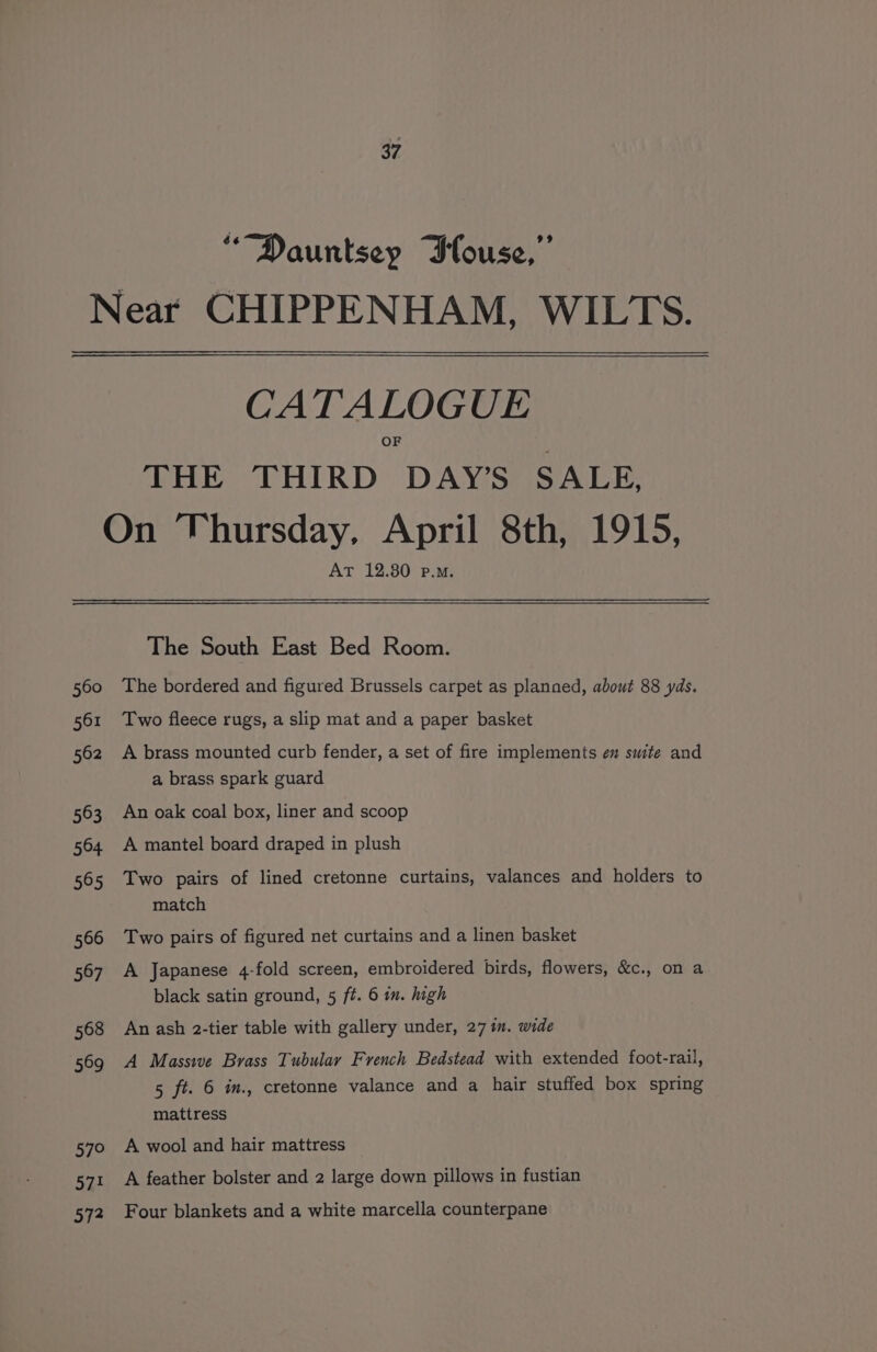 “Dauntsep Blouse,” Near CHIPPENHAM, WILTS. CATALOGUE THE THIRD DAY’S SALE, On Thursday, April 8th, 1915, AT 12.80 p.m. The South East Bed Room. 560 The bordered and figured Brussels carpet as planned, about 88 yds. 561 ‘Two fleece rugs, a slip mat and a paper basket 562 A brass mounted curb fender, a set of fire implements en swite and a brass spark guard 563 An oak coal box, liner and scoop 564 A mantel board draped in plush 565 Two pairs of lined cretonne curtains, valances and holders to match 566 Two pairs of figured net curtains and a linen basket 567 A Japanese 4-fold screen, embroidered birds, flowers, &amp;c., on a black satin ground, 5 ft. 6 in. high 568 An ash 2-tier table with gallery under, 27 im. wide 569 A Massive Brass Tubulay French Bedstead with extended foot-rail, 5 ft. 6 im., cretonne valance and a hair stuffed box spring mattress 570 A wool and hair mattress 571 A feather bolster and 2 large down pillows in fustian 572 Four blankets and a white marcella counterpane